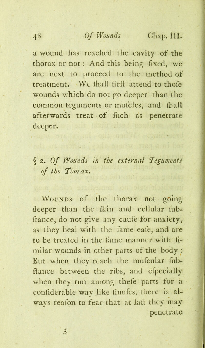 a wound has reached the cavity of the thorax or not : And this being fixed, we are next to proceed to the method of treatment. We fhali firft attend to thofe wounds which do not go deeper than the common teguments or mufcles, and (hall afterwards treat of fuch as penetrate deeper. § 2. 0/ Wounds in the external fegumentt of the Thorax. Wounds of the thorax not going deeper than the fkin and cellular fub- ftance, do not give any caufe for anxiety, as they heal with the fame eafe, and are to be treated in the fame manner with li- mllar wounds in other parts of the body : But when they reach the mufcular fub- ftance between the ribs, and efpecially when they run among thefe parts for a confiderable way like finufes, there is al- ways reafon to fear that at laft they may penetrate 3