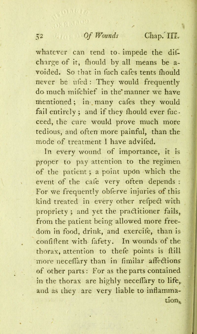 whatever can tend to^ impede the dit charge of it, fhould by all means be a- voided. So that in fuch cafes tents Ihould never be ufed : They would frequently do much mifchief in the^manner we have mentioned; in. many cafes they would fail entirely; and if they fliould ever fuc- ceed, the cure would prove much more tedious, and often more painful, than the mode of treatment I have advifed. In every wound of Importance, it is proper to pay attention to the regimen of the patient; a point upOn which the event of the cafe very often depends : For we frequently obferve injuries of this kind treated in every other refpecl with propriety ; and yet the practitioner fails, from the patient being allowed more free- dom in food, drink, and exercife, than is confident with fafety. In wounds of the thorax, attention to thefe points is ftill more necefiary than in fimllar aifedions^ of other parts: For as the parts contained in the thorax are highly necelTary to life, and as they are very liable to inflamma- tion^