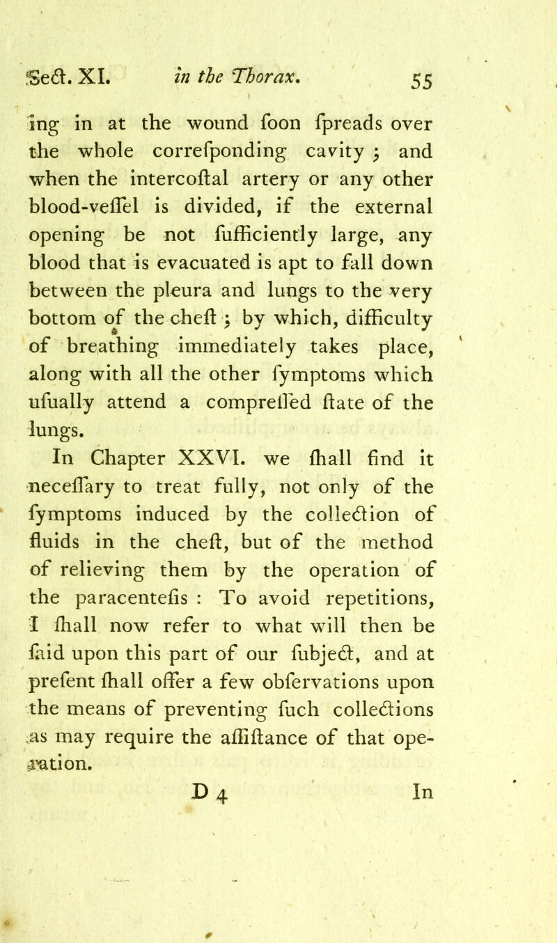 ing in at the wound foon fpreads over the whole correfponding cavity ; and when the intercoftal artery or any other blood-veilel is divided, if the external opening be not fufficiendy large, any blood that is evacuated is apt to fall down between the pleura and lungs to the very bottom of the cheft \ by which, difficulty of breathing immediately takes place, along with all the other fymptoms which ufually attend a comprelfed date of the lungs. In Chapter XXVI. we fhall find it neceffary to treat fully, not only of the fymptoms induced by the coliedion of fluids in the cheft, but of the method of relieving them by the operation of the paracentefis : To avoid repetitions, I fhall now refer to what will then be faid upon this part of our fubjed, and at prefent fhall offer a few obfervations upon the means of preventing fuch colledions as may require the afliftance of that ope- 4ation.