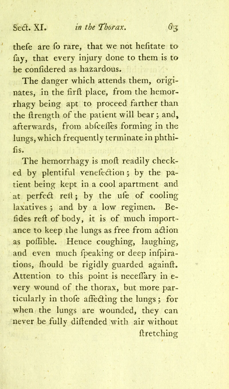 thefe are fo rare, that we not hefitate to fay, that every injury done to them is to be confidered as hazardous. The danger which attends them, origi- nates, in the firfl; place, from the hemor- rhagy being apt to proceed farther than the ftrength of the patient will bear 3 and, afterwards, from abfeefles forming in the lungs, which frequently terminate in phthi- fis. The hemorrhagy is moft readily check- ed by plentiful venefedlion; by the pa- tient being kept in a cool apartment and at perfedl rell; by the ufe of cooling laxatives ^ and by a low regimen. Be- tides reft of body, it is of much import- ance to keep the lungs as free from adion as poflible. Hence coughing, laughing, and even much fpeaking or deep infpira- tions, fliould be rigidly guarded againft. Attention to this point is neceflary in e- very wound of the thorax, but more par- ticularly in thofe affeding the lungs ^ for when the lungs are wounded, they can never be fully diftended with air without ftretching