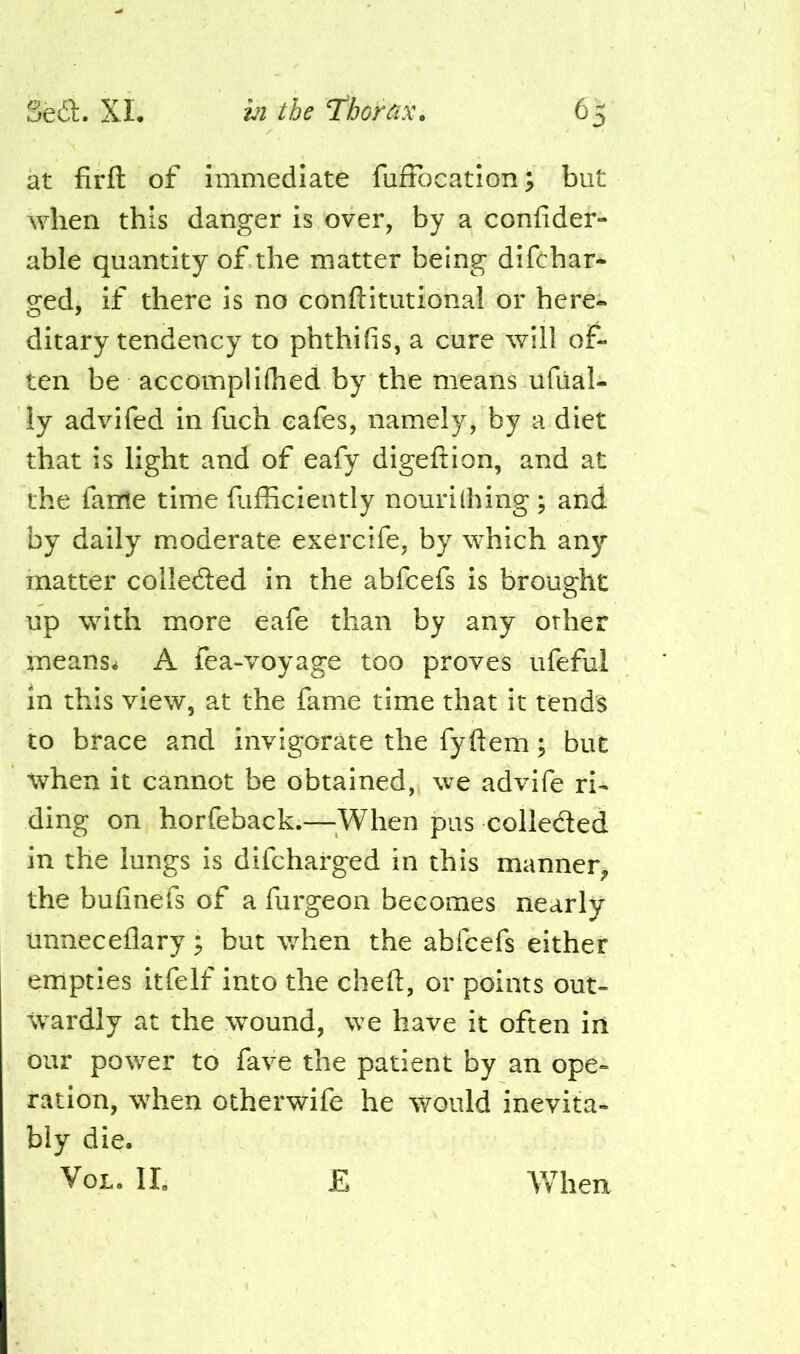 at firft of immediate fuffc)cation; but when this danger is over, by a confider- able quantity of the matter being dlfchar- ged, if there is no conftitutionai or here- ditary tendency to phthifis, a cure will of- ten be accompliflied by the means ufual- ly advifed In fuch cafes, namely, by a diet that is light and of eafy digeftion, and at the fame time fufficiently nourilhing ; and by daily moderate exercife, by which any matter collefted in the abfcefs Is brought up with more eafe than by any other ineans^ A fea-voyage too proves ufeful in this view, at the fame time that it tends to brace and invigorate the fyftem; but when it cannot be obtained,^ we advife ri- ding on horfeback.—^^When pus colleded in the lungs Is difcharged in this manner, the bufinefs of a furgeon becomes nearly unneceflary; but when the abfcefs either empties itfelf into the cheft, or points out- wardly at the wound, we have it often iii our power to fave the patient by an ope- ration, when otherwife he would inevita- bly die. VoL. II. E Vfhen