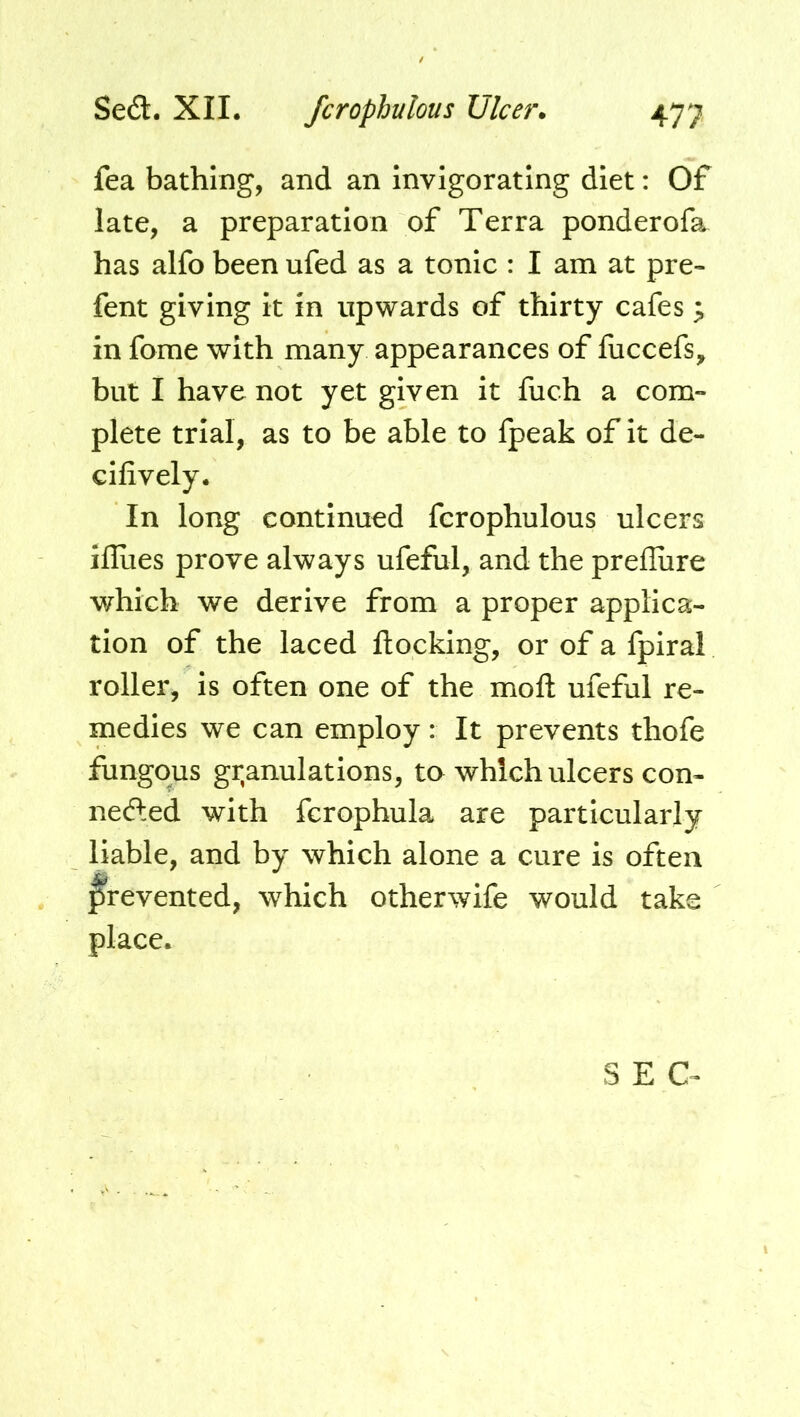 fea bathing, and an invigorating diet: Of late, a preparation of Terra ponderofa has alfo been ufed as a tonic : I am at pre- fent giving it in upwards of thirty cafes ^ in fome with many appearances of fuccefs, but I have not yet given it fuch a com- plete trial, as to be able to fpeak of it de- cifively. In long continued fcrophulous ulcers iflues prove always ufeful, and the prefliire which we derive from a proper applica- tion of the laced ftocking, or of a fpiral roller, is often one of the moft ufeful re- medies we can employ : It prevents thofe fungous gr,anulations, to which ulcers con- nefted with fcrophula are particularly liable, and by which alone a cure is often f^revented, which otherwife would take place. SEC-