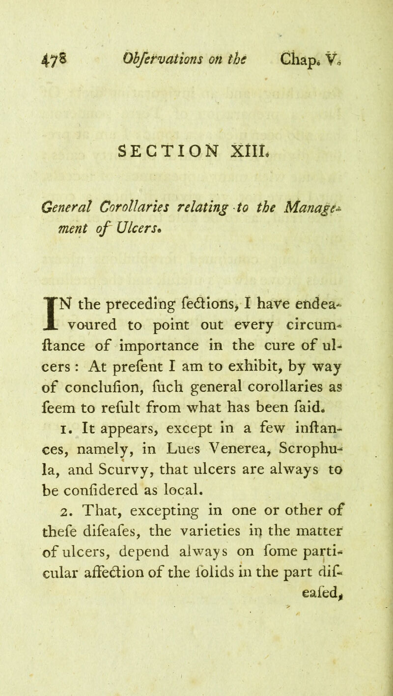 SECTION XIIT General Corollaries relating to the Manage^ ment of Ulcers* IN the pteceding fe6tioiis> I have eiidea^ votired to point out every circum« llance of importance in the cure of uh cers: At prefent I am to exhibit, by way of conclufion, fuch general corollaries as feem to refult from what has been faid. I. It appears, except in a few inftan- ces, namely, in Lues Venerea, Scrophu^ la, and Scurvy, that ulcers are always to be confidered as local. 2. That, excepting in one or other of thefe difeafes, the varieties in the matter of ulcers, depend always on fome parti- cular affedlion of the lolids in the part dif- ealed^