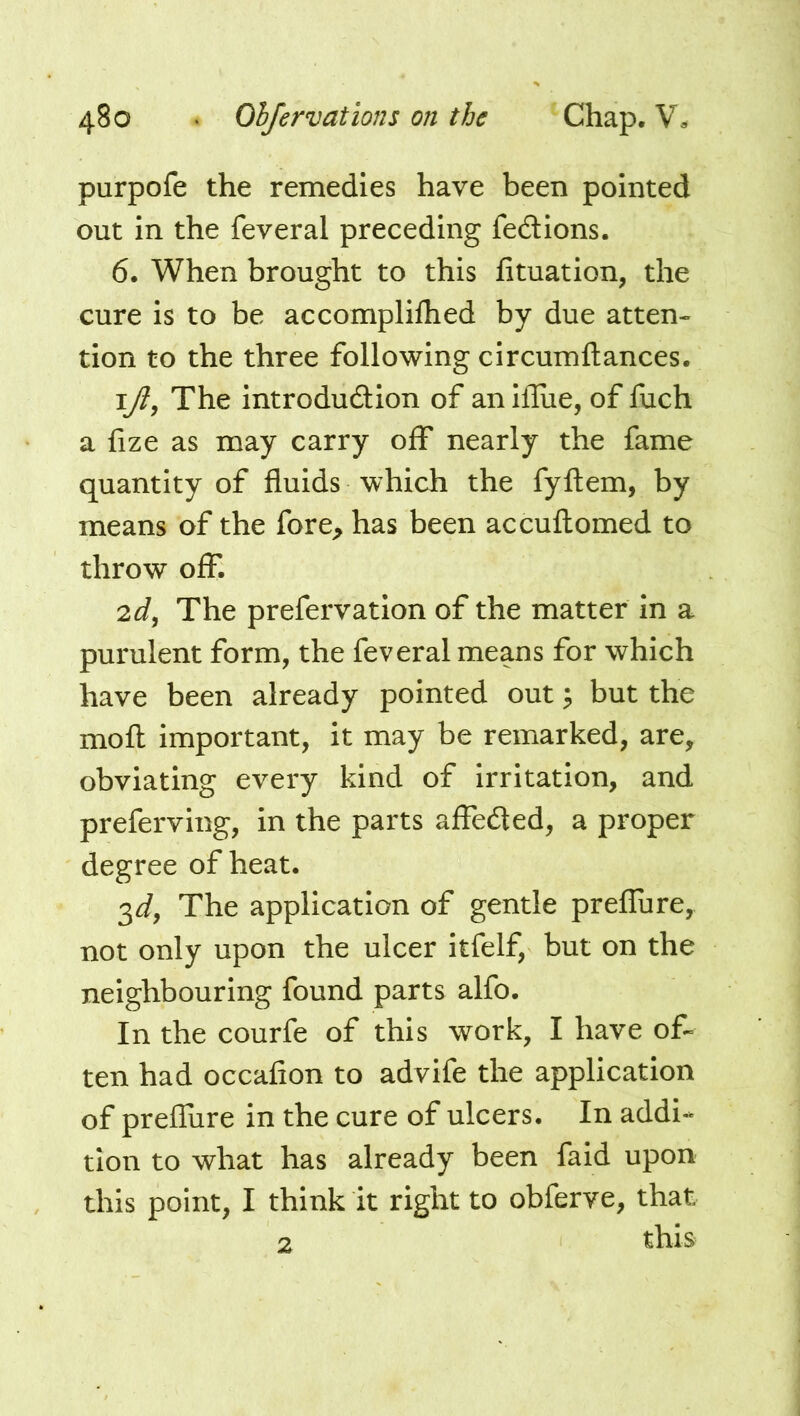 purpofe the remedies have been pointed out in the feveral preceding fedtions. 6. When brought to this fituation, the cure is to be accomplilhed by due atten- tion to the three following circumftances. ijl, The introdudion of anifliie, of fuch a fize as may carry off nearly the fame quantity of fluids which the fyftem, by means of the fore^ has been accuflomed to throw off. 2^, The prefervation of the matter in a purulent form, the feveral means for which have been already pointed out; but the mofl: important, it may be remarked, are, obviating every kind of irritation, and preferving, in the parts alFeded, a proper degree of heat. 3^, The application of gentle prelTure, not only upon the ulcer itfelf, but on the neighbouring found parts alfo. In the courfe of this work, I have of- ten had occafion to advife the application of prefliire in the cure of ulcers. In addi- tion to what has already been faid upon this point, I think it right to obferve, that this 2