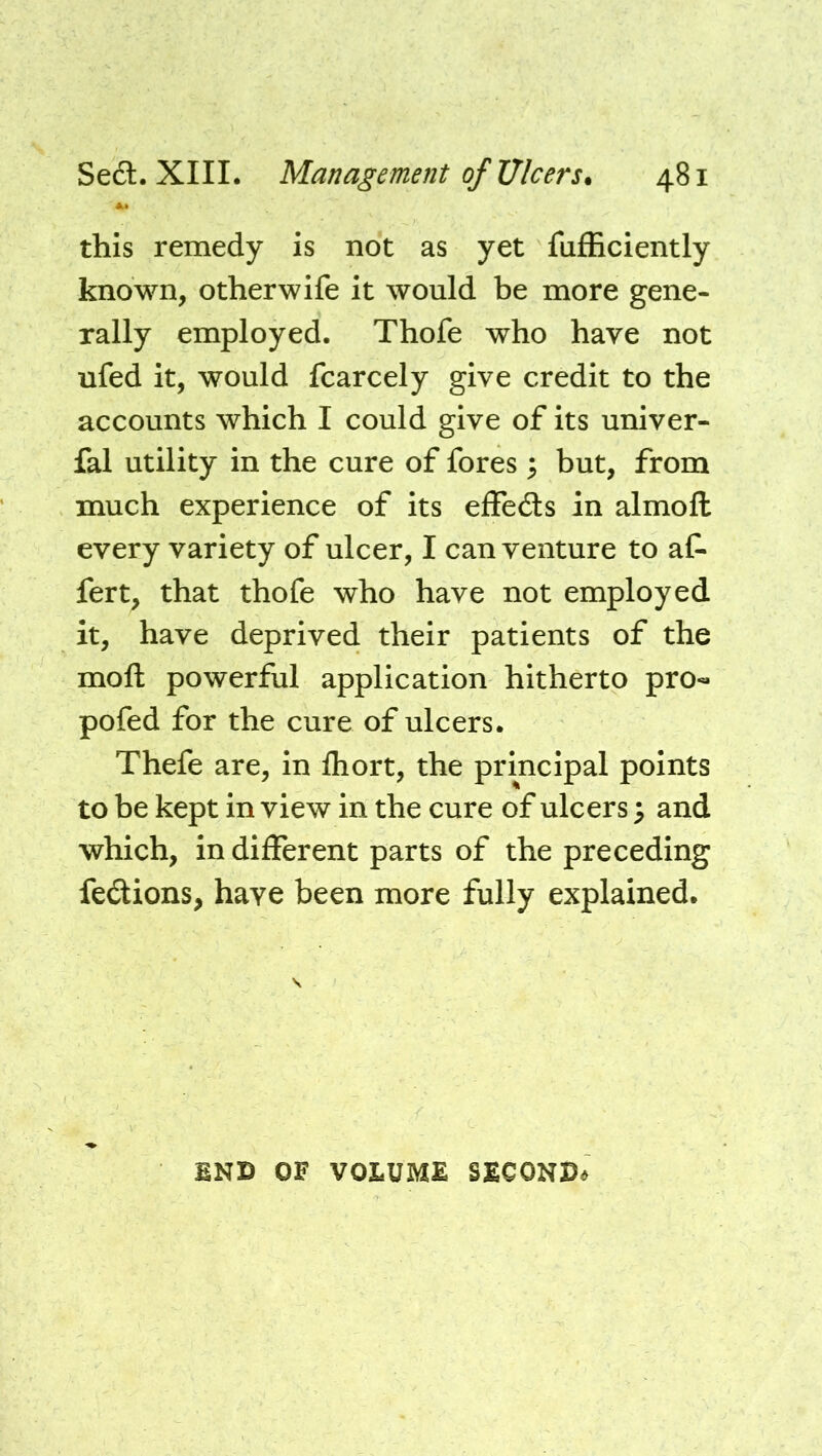 this remedy is not as yet fufEciently known, otherwife it would be more gene- rally employed. Thofe who have not ufed it, would fcarcely give credit to the accounts which I could give of its univer- fal utility in the cure of fores 5 but, from much experience of its effedls in almofl: every variety of ulcer, I can venture to at fert, that thofe who have not employed it, have deprived their patients of the mofl powerful application hitherto pro- pofed for the cure of ulcers. Thefe are, in fliort, the principal points to be kept in view in the cure of ulcers ^ and which, in different parts of the preceding fedions, have been more fully explained. BND OF VOLUME SECONB<»