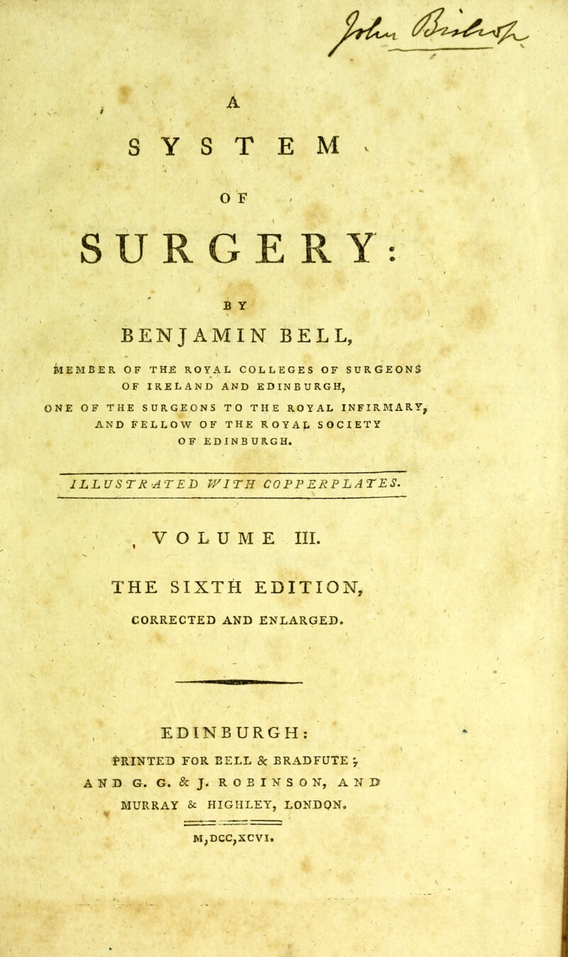 A S Y S T E M V OF SURGERY: B Y BENJAMIN BELL, MEMBER OF THE ROYAL COLLEGES OF SURGEONS OF IRELAND AND EDINBURGH, ONE OF THE SURGEONS TO THE ROYAL INFIRMARY, AND FELLOW OF THE ROYAL SOCIETY OF EDINBURGH. ILLUSTR’ATED WITH COPPERPLATES. , VOLUME III. THE SIXTH EDITION, CORRECTED AND ENLARGED. EDINBURGH: Printed for bell & bradfute AND G. G. &J. ROBINSON, AND MURRA.Y & HIGHLEY, LONDON,