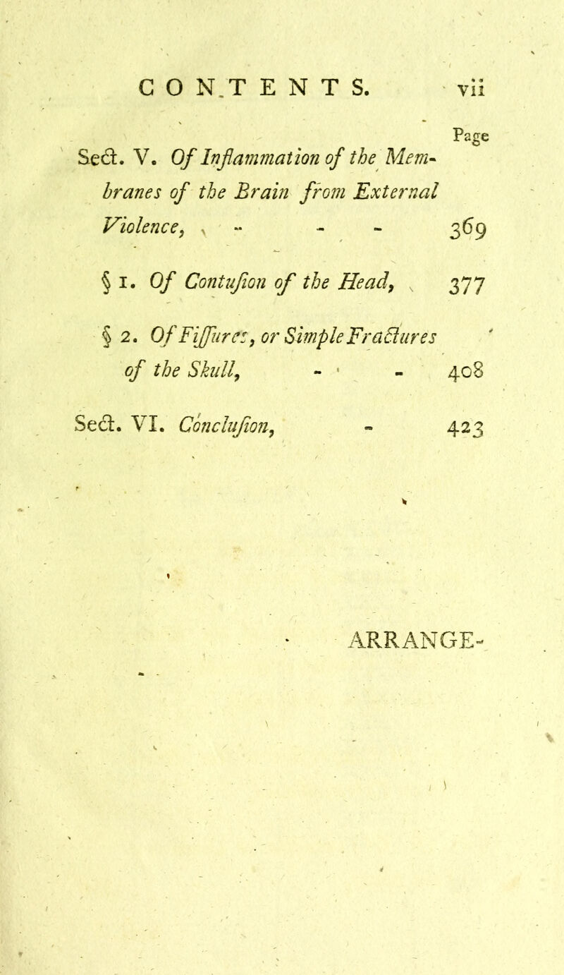 Page Sed. V. Of Inflammation of the Mem* branes of the Brain from External Violence^ ^ - - 369 §1.0/ Contufion of the Head^ 377 §2. Of Fijfiirc:^ or SimpleFraElures of the Skull^ - ' - 408 Sect. VI. ConcluJioUy - 423 ARRANGE-