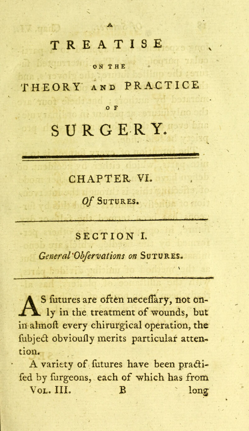 A TREATISE \ O N T H E THEORY AND PRACTICE CHAPTER VI. Of Sutures. SECTION I. General'Obfervations on Sutures. • \ S futures are often neceflary, not on- ly in the treatment of wounds, but in almofl: every chirurgical operation, the fubjed obvioufly merits particular atten-. A variety of futures have been pradli- fed by furgeons, each of which has from O F S U R G E R Y. tion.