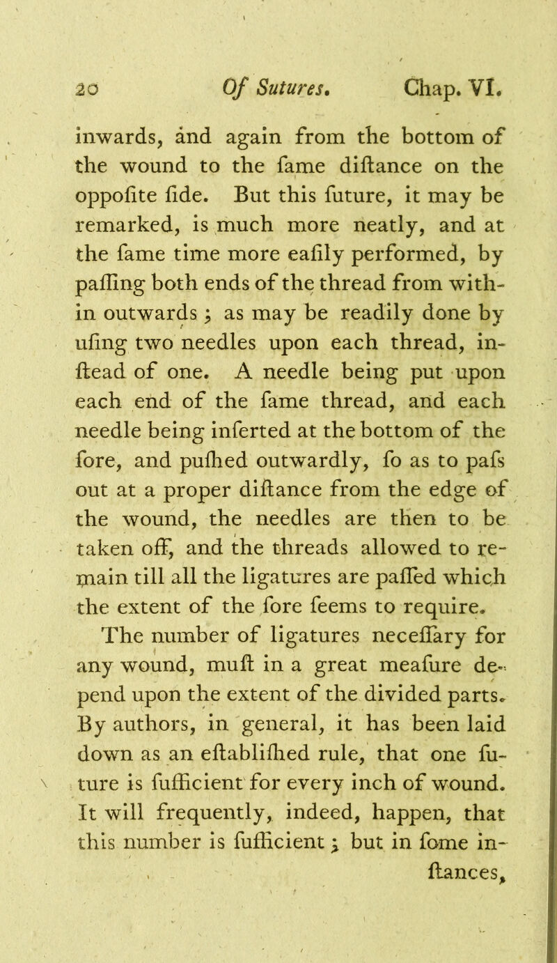 inwards, and again from the bottom of the wound to the fame diftance on the oppolite fide. But this future, it may be remarked, is much more neatly, and at the fame time more eafily performed, by palling both ends of the thread from with- in outwards; as may be readily done by ufing two needles upon each thread, in- ftead of one. A needle being put upon each end of the fame thread, and each needle being inferred at the bottom of the fore, and pulhed outwardly, fo as to pafs out at a proper diftance from the edge of the wound, the needles are then to be taken off, and the threads allowed to re- tnain till all the ligatures are palled which the extent of the fore feems to require. The number of ligatures necellary for any wound, muft in a great meafure de- pend upon the extent of the divided parts. By authors, in general, it has been laid down as an eftablifhed rule, that one fu- ture is fufficient for every inch of wound. It will frequently, indeed, happen, that this number is fufficient \ but in fome in- llances.