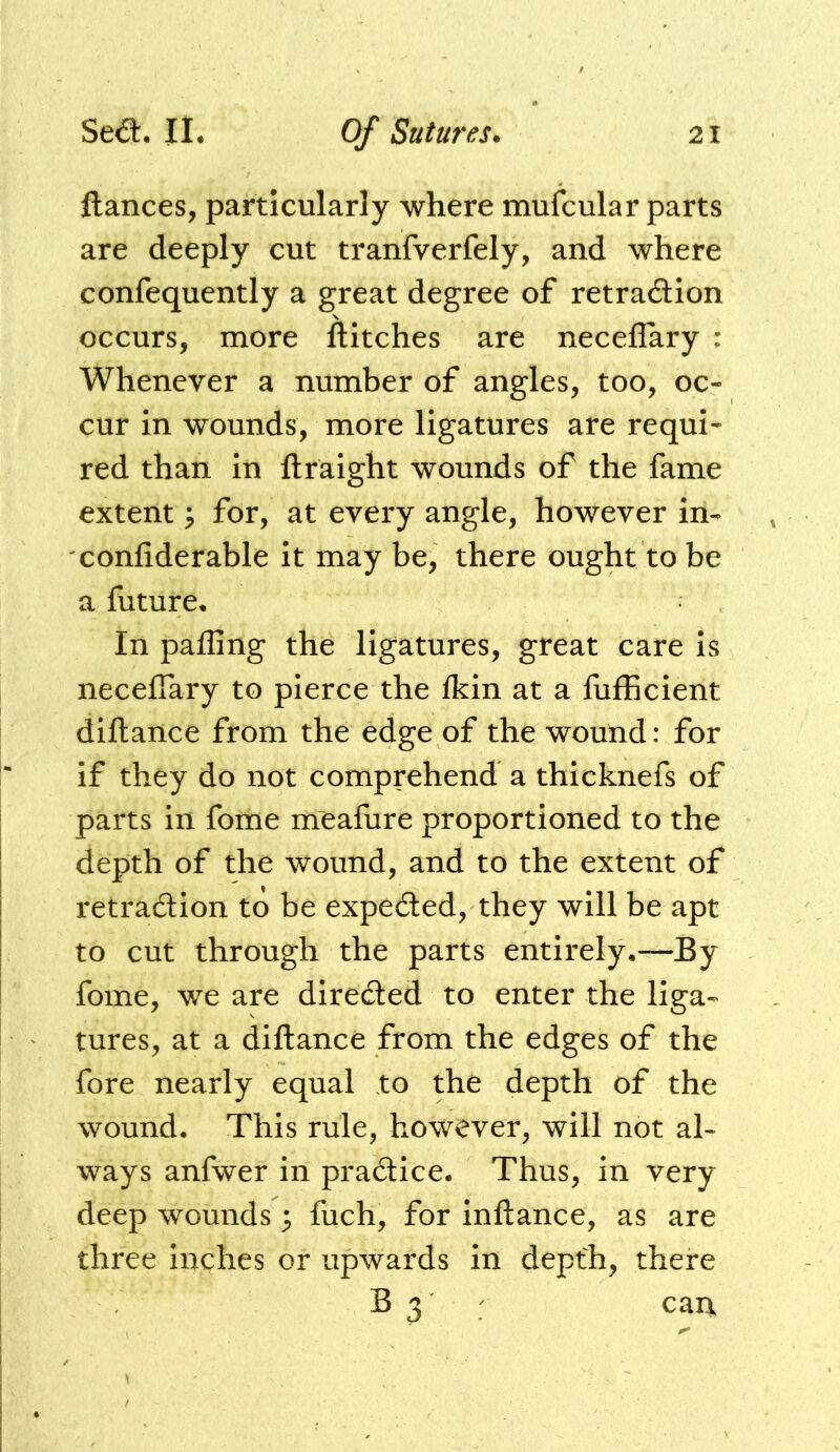 fiances, particularly where mufcular parts are deeply cut tranfverfely, and where confequently a great degree of retraaion occurs, more flitches are neceflary : Whenever a number of angles, too, oc- cur in wounds, more ligatures are requi- red than in ftraight wounds of the fame extent ^ for, at every angle, however in- confiderable it may be, there ought to be a future. In pafling the ligatures, great care is necefiary to pierce the fkin at a fulEcient diftance from the edge of the wound: for if they do not comprehend a thicknefs of parts in fome meafure proportioned to the depth of the wound, and to the extent of retradlion to be expedled, they will be apt to cut through the parts entirely.—By fome, we are diredled to enter the liga- tures, at a diftance from the edges of the fore nearly equal to the depth of the wound. This rule, however, will not al- ways anfwer in practice. Thus, in very deep wounds 3 fuch, for inftance, as are three inches or upwards in depth, there B 3 ; can