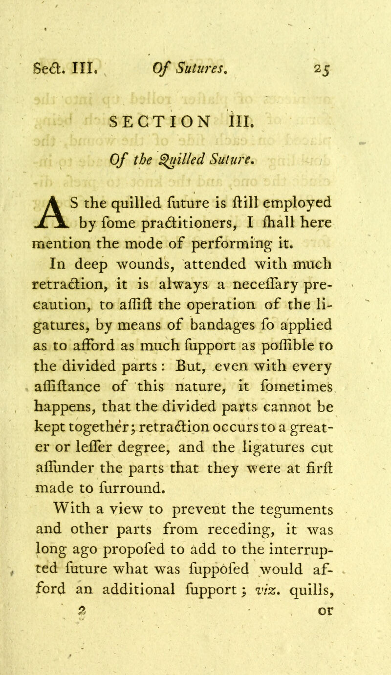 SECTION III. Of the filled Suture. AS the quilled future is ftill employed by fome praaitioners, I fliall here mention the mode of performing it. In deep wounds, attended with much retraaion, it is always a neceffary pre- caution, to affift the operation of the li- gatures, by means of bandages fo applied as to afford as much fupport as poffible to the divided parts: But, even with every afEftance of this nature, it fometimes happens, that the divided parts cannot be kept together; retraaion occurs to a great- er or lefler degree, and the ligatures cut aflimder the parts that they were at firft made to furround. With a view to prevent the teguments and other parts from receding, it was long ago propofed to add to the interrup- , ted future what was fuppofed would af- ford an additional fupport; viz. quills, 2 or