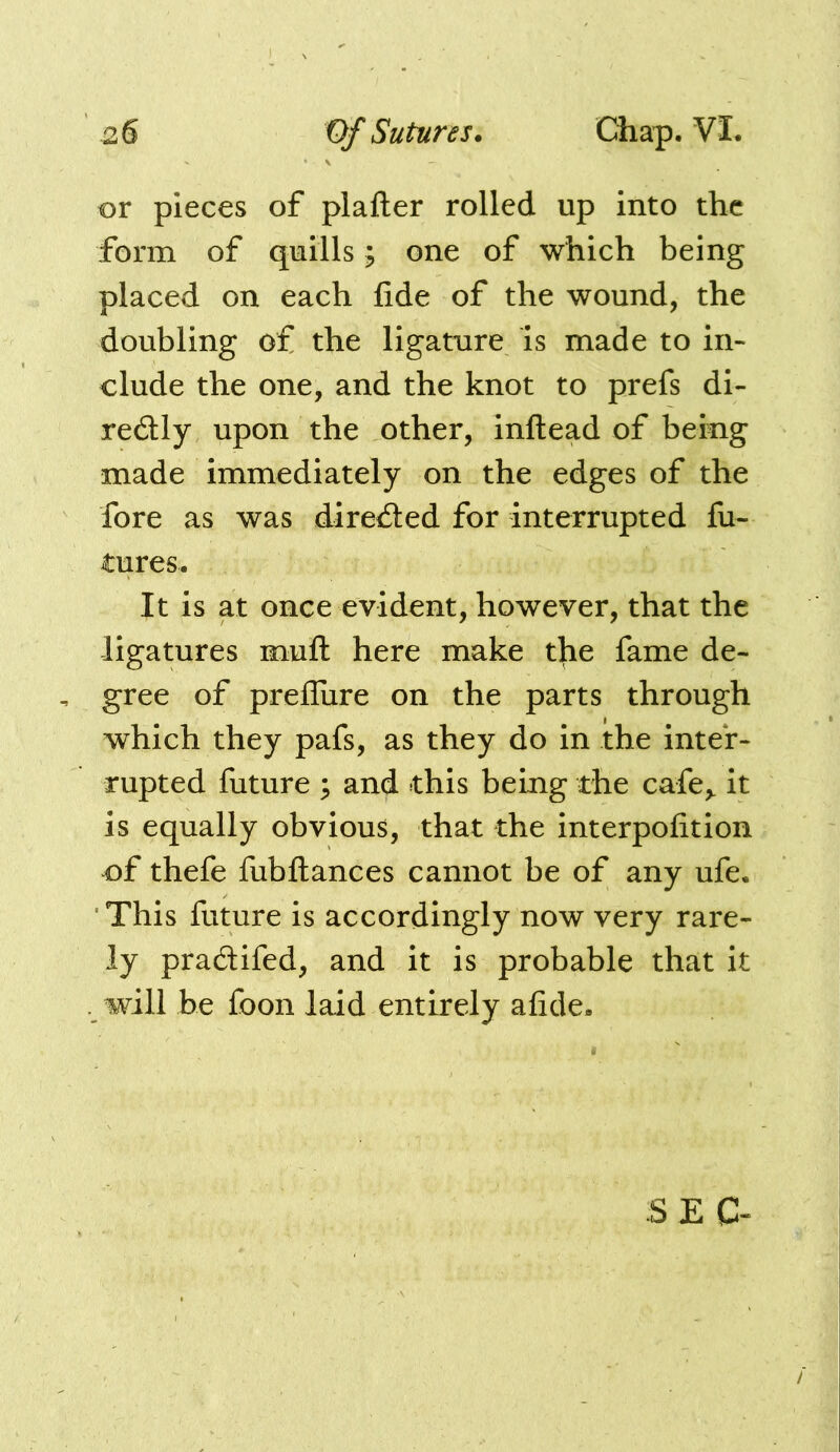 or pieces of plafter rolled up into the form of quills; one of which being placed on each fide of the wound, the doubling of the ligature Is made to in- clude the one, and the knot to prefs dl- redly upon the other, inftead of being made immediately on the edges of the fore as was directed for interrupted fu- tures. It is at once evident, however, that the ligatures mufl: here make the fame de- , gree of prefliire on the parts through which they pafs, as they do in the inter- rupted future ; and this being the cafe,, it is equally obvious, that the interpofition of thefe fiibllances cannot be of any ufe. This future is accordingly now very rare- ly pradifed, and it is probable that it will be foon laid entirely afide. S ,E C-