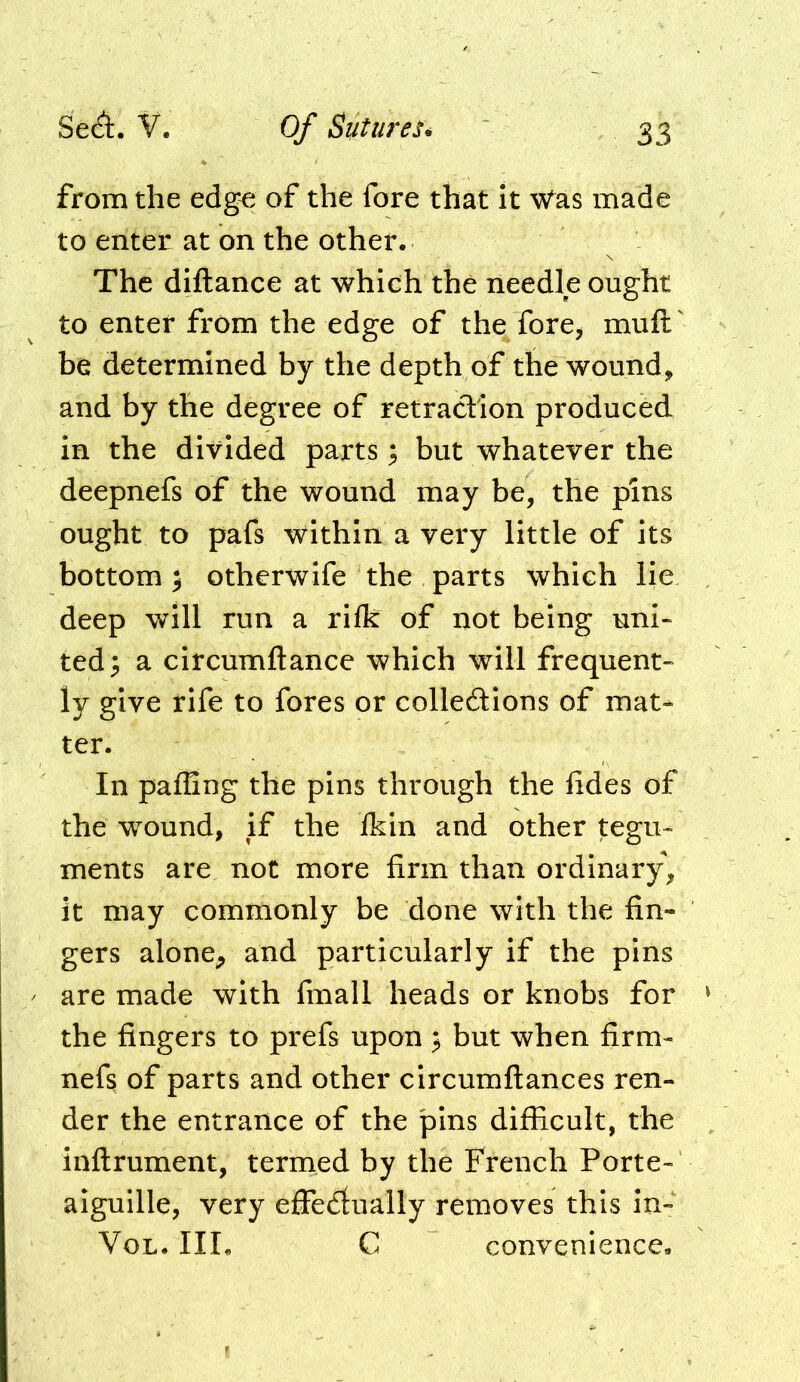 from the edge of the fore that it Was made to enter at on the other. The diftance at which the needle ought to enter from the edge of the fore^ muft' be determined by the depth of the wound, and by the degree of retraction produced in the divided parts; but whatever the deepnefs of the wound may be, the pins ought to pafs within a very little of its bottom; otherwife the parts which lie deep will run a riik of not being uni- ted; a circumftance which will frequent- ly give rife to fores or colledions of mat- ter. In pafiing the pins through the fides of the wound, if the ikin and other tegu- ments are not more firm than ordinary, it may commonly be done with the fin- gers alone, and particularly if the pins are made with fmall heads or knobs for the fingers to prefs upon ; but when firm- nefs of parts and other circumftances ren- der the entrance of the pins difficult, the inftrument, termed by the French Porte- aiguille, very effedlually removes this in- VoL. IIL C convenience.