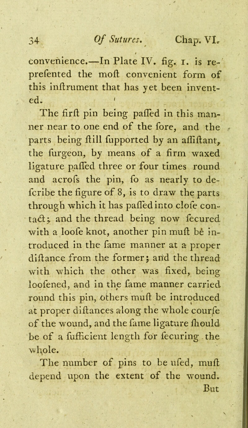 convenience.—In Plate IV. fig. i. is re- prefented the moft convenient form of this inflrument that has yet been invent- ed. ^ The firfl pin being pafled in this man- ner near to one end of the fore, and the parts being Hill fupported by an affillant^ the furgeon, by means of a firm waxed ligature pafTed three or four times round and acrofs the pin, fo as nearly to de- fcribe the figure of 8, is to draw the parts through which it has palTedinto clofe con« ta<S> and the thread being now fecured with a loofe knot, another pin muft be in- troduced in the fame manner at a proper diftance from the former; ahd the thread with which the other was fixed, being loofened, and in the fame manner carried round this pin, others muft be introduced at proper diftances along the whole courfe of the wound, and the fame ligature fliould be of a fufficient length for fecuring the wl\ole. The number of pins to be ufed, mufi: depend upon the extent of the wound. But