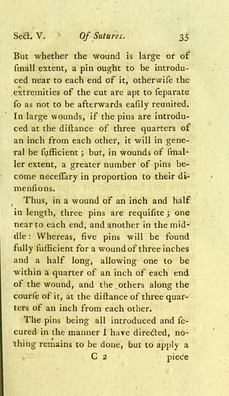 But whether the wound is large or of fmall extent, a pin ought to be introdu- ced near to each end of it, otherwife the extremities of the cut are apt to feparate fo as not to be afterwards eafily reunited. In large wounds, if the pins are introdu- ced at the diftance of three quarters of an inch from each other,^ it will in gene- ral be fi,ifEcient ^ but, in wounds of fmal* ler extent, a greater number of pins be- come neceffary in proportion to their di- menfions. ^ Thus, in a wound of an inch and half in length, three pins are requilite 3 one near to each end, and another in the mid- dle : Whereas, five pins will be found fully fufficient for a wound of three inches and a half long, allowing one to be within a quarter of an inch of each end of the wound, and the .others along the courfe of it^ at the diftance of three quar- ters of an inch from each other. The pins being all introduced and fe- cured in the manner I have diredled, no- thing remains to be done^ but to apply a C 2 piece