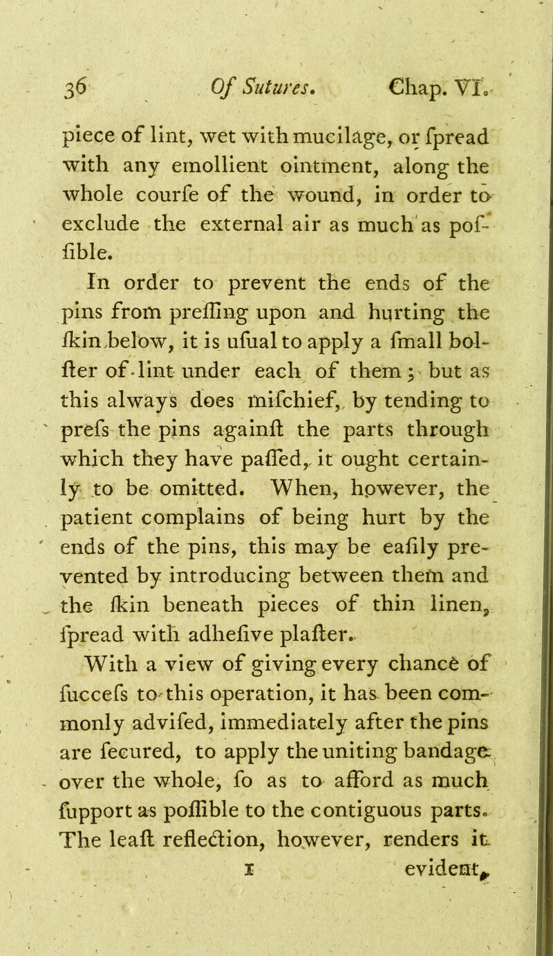 piece of lint, wet with mucilage,^ or fpread with any emollient ointment, along the whole courfe of the wound, in order to exclude the external air as much as pof- fible. In order to prevent the ends of the pins from preffing upon and hqrting the ikin,below, it is ufual to apply a fmall bol- fter of dint under each of them^ but as this always does tnifchief,, by tending to prefs the pins againfl the parts through which they have pafled,. it ought certain- iy to be omitted. When, hpwever, the patient complains of being hurt by the ends of the pins, this may be eafily pre- vented by introducing between thefn and the Ikin beneath pieces of thin linen^ ipread with adhelive plaller.v With a view of giving every chance of fuccefs to this operation, it has been com- monly advifed, immediately after the pins are feeured, to apply the uniting bandage over the whole, fo as to afford as much fupport as pofiible to the contiguous parts. The leaft refledlon, however, renders itv I evident^