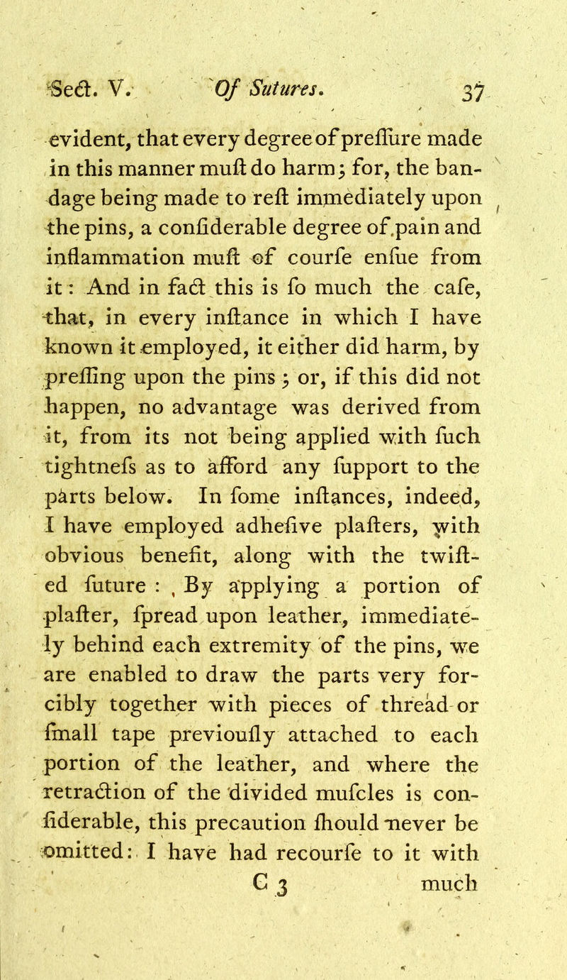 evident, that every degree of prellure made in this manner muft do haring for, the ban- dage being made to reft immediately upon the pins, a confiderable degree of.pain and inflammation miift of courfe enflie from it: And in fa6l this is fo much the cafe, that, in every inftance in which I have known it employed, it either did harm, by prefling upon the pins} or, if this did not happen, no advantage was derived from it, from its not being applied with fuch tightnefs as to afford any fupport to the p^rts below. In fome inftances, indeed, I have employed adhefive plafters, 'jvith obvious benefit, along with the twill- ed future : , By applying a portion of plafter, fpread upon leather, immediate- ly behind each extremity of the pins, we are enabled to draw the parts very for- cibly together with pieces of thread or finall tape previoufly attached to each portion of the leather, and where the retradion of the 'divided mufcles is con- fiderable, this precaution fliould never be omitted: I have had recourfe to it with G 3 much