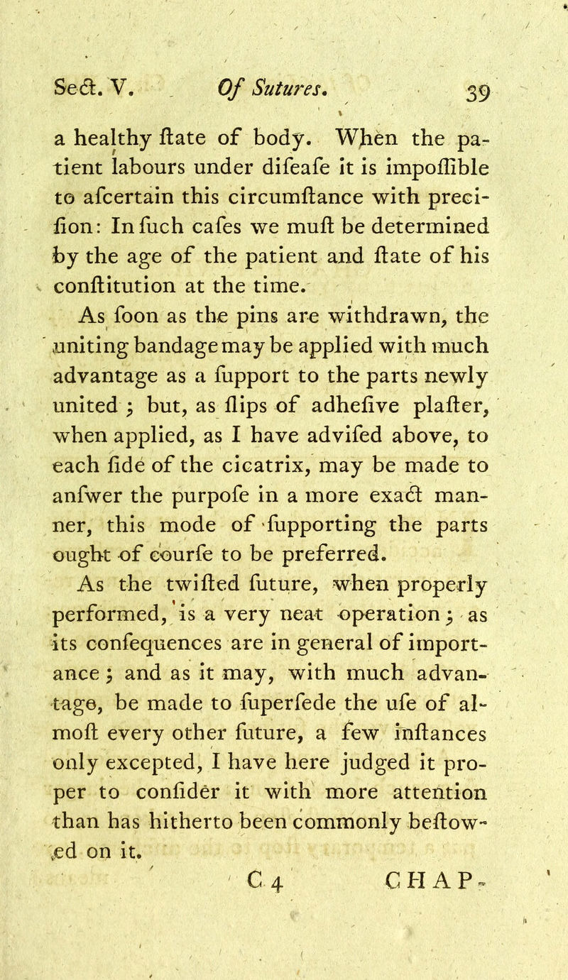 a healthy ftate of body. WJito the pa- tient labours under difeafe It is impoffible to afcertain this circumftance with preci- fion: Infuch cafes we muft be determined by the age of the patient and ftate of his conftitution at the time. As foon as the pins are withdrawn, the uniting bandage may be applied with much advantage as a fupport to the parts newly united but, as flips of adhefive plafter, when applied, as I have advifed above, to each fide of the cicatrix, may be made to anfwer the purpofe in a more exacft man- ner, this mode of fupportlng the parts ought of courfe to be preferred. As the twifted future, when properly performed, is a very neat operation 3 as its confequences are in general of import- ance 3 and as it may, with much advan- tage, be made to fuperfede the ufe of ah moft every other future, a few rnftances only excepted, I have here judged it pro- per to confider it with more attention than has hitherto been commonly beftow ;ed on it. ■ C4 C H A P ^