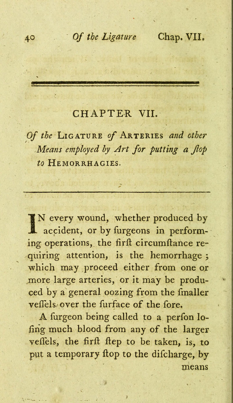 CHAPTER VII. Of Ligature of Arteries and other Means employed by Art for putting a flop to Hemorrhagies. IN every wound, whether produced by accident, or by furgeons in perform- ing operations, the firft circumftance re- quiring attention, is the hemorrhage ^ which may proceed either from one or more large arteries, or it may be produ- ced by a general oozing from the fmaller veJTels/over the furface of the fore. A fiirgeon being called to a perfon lo- fihg much blood from any of the larger veffels, the firft ftep to be taken, is, to put a temporary ftop to the difcharge, by means