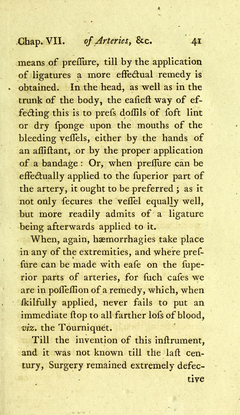 means of preflure, till by the application of ligatures a more effedual remedy is obtained. In the head, as well as in the trunk of the body, the eafieft way of ef- feding this is to prefs doflils of foft lint or dry fponge upon the mouths of the bleeding veflels, either by the hands of an affiftant, or by the proper application of a bandage : Or, when prefliire can be effedually applied to the fuperior part of the artery, it ought to be preferred ; as it not only fecures the velTel equally well, but more readily admits of a ligature being afterwards applied to it. When, again, h«morrhagIes take place in any of the extremities, and where pref- fdre can be made with eafe on the fupe- rior parts of arteries, for fuch cafes we are in pofleffion of a remedy, which, when Ikilfully applied, never fails to put an immediate flop to all farther lofs of blood, viz, the Tourniquet. Till the invention of this inflrument, and it was not known till the lafl: cen- tury, Surgery remained extremely defec- tive