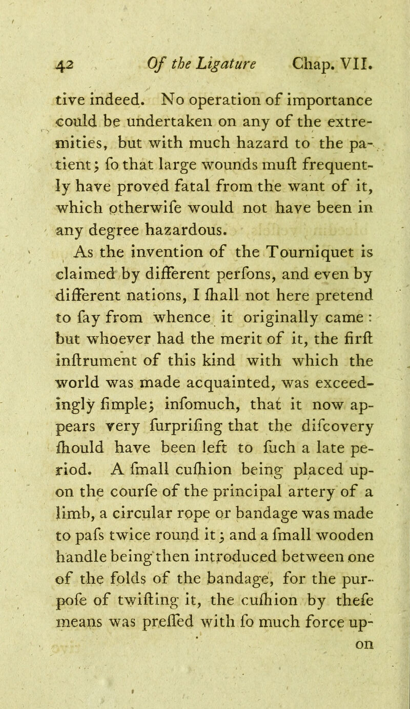 tive indeed. No operation of importance could be undertaken on any of the extre- mities, but with much hazard to the pa- tient > fo that large wounds mufh frequent- ly have proved fatal from the want of it, which ptherwife would not have been in any degree hazardous. As the invention of the Tourniquet is claimed by different perfons, and even by different nations, I fhall not here pretend to fay from whence it originally came : but whoever had the merit of it, the firft inftrument of this kind with which the world was made acquainted, was exceed- ingly Ample; infomuch, that it now ap- pears very furprifing that the difcovery fliould have been left to fuch a late pe- riod. A fmall cufhion being placed up- on the courfe of the principal artery of a limb, a circular rope or bandage was made to pafs twice round it; and a fmall wooden handle being then introduced between one of the folds of the bandage, for the pur- pofe of twilling it, the cufhion by thefe meaps was preffed with fo much force up- on