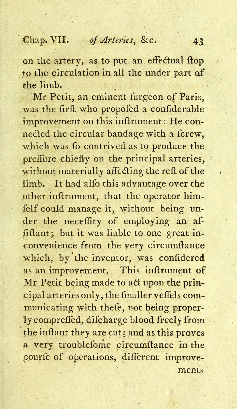 on the artery, as to put an efFeitual flop to the circulation in all the under part of the limb. Mr Petit, an eminent furgeon of Paris, was the firfl: who propoftd a confiderable improvement on this inftrument: He con- nedted the circular bandage with a fcrew, which was fo contrived as to produce the prefliire chiefly on the principal arteries, without materially afFedling the reft of the limb. It had alfo this advantage over the other inftrument, that the operator him- felf could manage it, without being un- der the neceflity of employing an af- fiftant; but it was liable to one great In- convenience from the very circumftance which, by the inventor, was confidered as an improvement. This inftrument of Mr Petit being made to ad upon the prin- cipal arteries only, the fmaller veflels com- municating with thefe, not being proper- ly comprefled, difcharge blood freely from the inftant they are cut^ and as this proves a very troublefome circumftance in the cpurfe of operations, different improve- ments