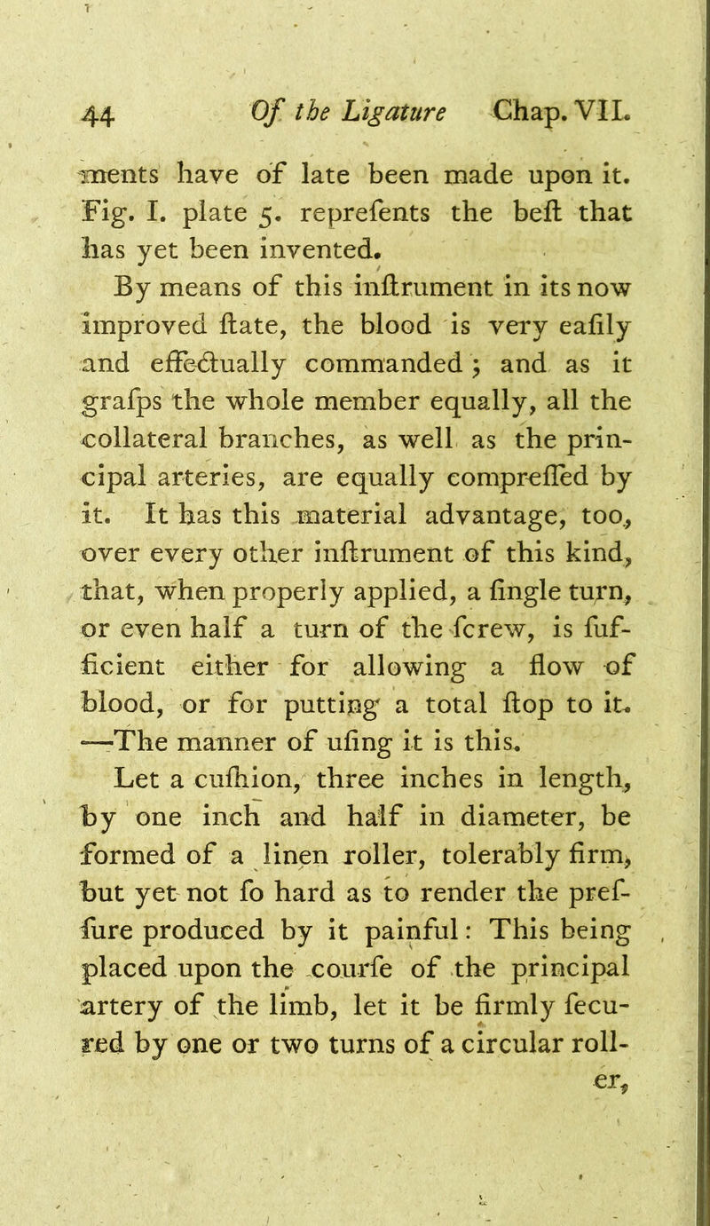 Toents have of late been made upon it. Fig. I. plate 5. reprefents the befl: that has yet been invented. By means of this inftrument in its now improved ftate, the blood is very ealily and effedually commanded ; and as it grafps the whole member equally, all the collateral branches, as well as the prin- cipal arteries, are equally comprcfled by it. It has this material advantage, too., over every other inftrument of this kind, that, when properly applied, a fingle tu;rn, or even half a turn of the fcrew, is fuf- ficient either for allowing a flow of blood, or for putting a total flop to iu “The manner of ufing it is this. Let a cufliion, three inches in length, by one inch and half in diameter, be formed of a linen roller, tolerably firm> but yet not fo hard as to render the pref- fure produced by it painful: This being placed upon the courfe of the principal artery of the limb, let it be firmly fecu- red by one or two turns of a circular roll- er.