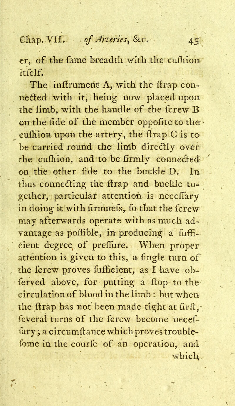 er, of the fame breadth vrlth the cufliion itfel£ The inflrument A, with the ftrap con- neded with it, being now placed upon the limb, with the handle of the fcrew B on the fide of the member oppofite to the • Guftiion upon the artety, the ftrap C is to be carried round the lirnb diredly over the cufliion, and to be firmly conneded on the other fide to the buckle D. In thus conneding the ffrap and buckle to- gether, particular attention is neceflary in doing it with firmnefs, fo that the fcrew may afterwards operate with as much ad~ vantage as poflible, in producing a fuffi- '(^lent degree of prefliire. When proper attention is given to this, a fingle turn of the fcrew proves fufficient, as I have ob- ferved above, for putting a flop to the circulation of blood in the limb : but when the ftrap has not been made tight at firft, feveral turns of the fcrew become necef- fary ^ a circumftance which proves trouble- fome in the courfe of an operation,, and whicli^.