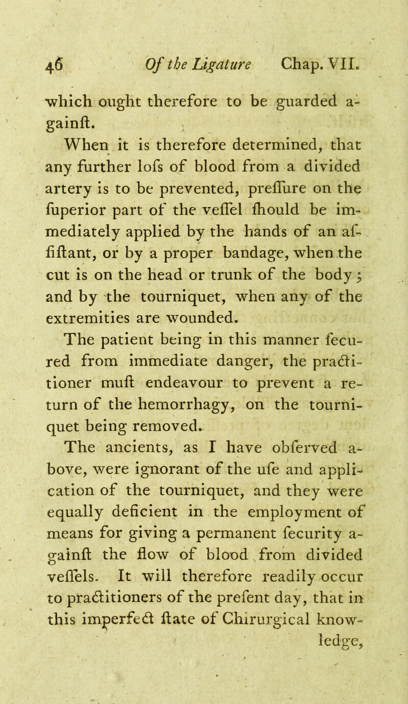 ■which ought therefore to be guarded a- gainft. When it is therefore determined, that any further lofs of blood from a divided artery is to be prevented, prelTure on the fiiperior part of the velTel fliould be im- mediately applied by the hands of an af- fiftant, or by a proper bandage, when the cut is on the head or trunk of the body ; and by the tourniquet, when any of the extremities are wounded. The patient being in this manner fecu- red from immediate danger, the pradi- tioner muft endeavour to prevent a re- turn of the hemorrhagy, on the tourni- quet being removed.- The ancients, as I have obferved a- bove, were ignorant of the ufe and appli^ cation of the tourniquet, and they were equally deficient in the employment of means for giving a permanent fecurity a- gainft the flow of blood , from divided veflels. It will therefore readily occur to praditioners of the prefent day, that in this im^erfed ftate of Chirurgical know- ledge.