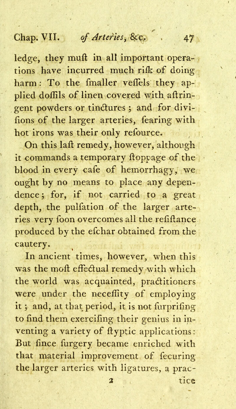 ledge, they muft in all important opera- tions have incurred much rilk of doing harm : To the fmaller veflels they ap- plied doffils of linen covered with aftrin- gent powders or tindlures ^ and for divi- lions of the larger arteries, fearing with hot irons was their only refource. On this laft remedy, however, although it commands a temporary ftoppage of the blood in every cafe of hemorrhagy, we ought by no means to place any depen- dence 5 for, if not carried to a great depth, the pulfation of the larger arte- ries very foon overcomes all the refiftance produced by the efchar obtained from the cautery. In ancient times, however, when this was the moft effedtual remedy with which the world was acquainted, praditioners were under the neceffity of employing it; and, at that period, it is not furprifing to find them exercifing their genius in in- venting a variety of ftyptic applications: But fince furgery became enriched with that material improvement of fecuring the larger arteries with ligatures, a prac- 2 ' tice