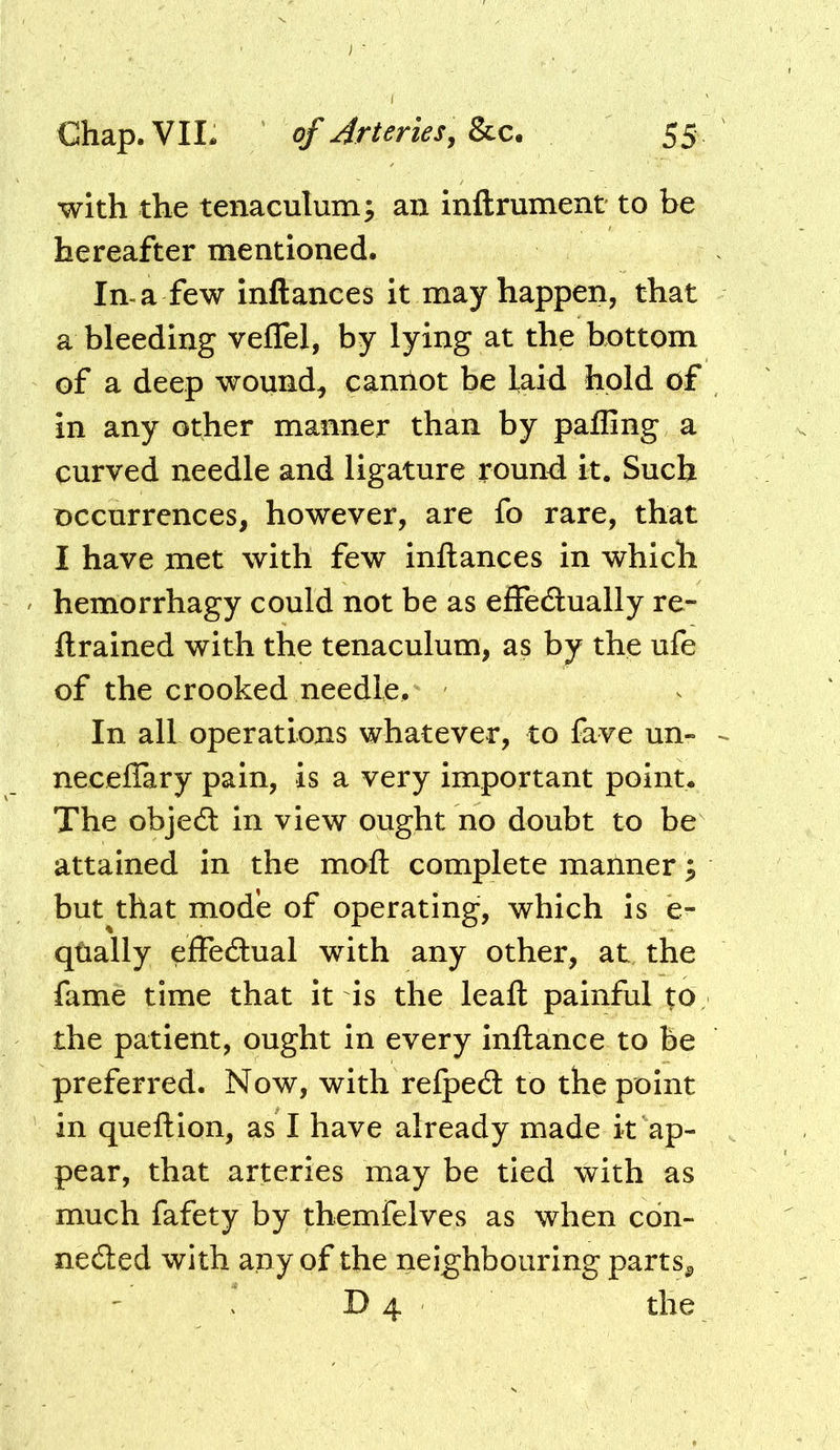 with the tenaculum; an inftrument to be hereafter mentioned. In-a few inftances it may happen, that a bleeding veflel, by lying at the bottom of a deep wound^ caniiot be laid hold of in any other manner than by palling a curved needle and ligature round it. Such occurrences, however, are fo rare, that I have met with few inftances in which hemorrhagy could not be as effedlually re- ftrained with the tenaculum, as by the ufe of the crooked needle. In all operations whatever, to fave un- neceffary pain, is a very important point. The obje£l in view ought no doubt to be attained in the moft complete manner; but that mode of operating, which is e- qtially eiEFedual with any other, at the fame time that it is the leaft painful to the patient, ought in every inftance to be preferred. Now, with refped to the point in queftion, as I have already made it ap- pear, that arteries may be tied with as much fafety by themfelves as when edn- neded with any of the neighbouring parts^ D 4 the