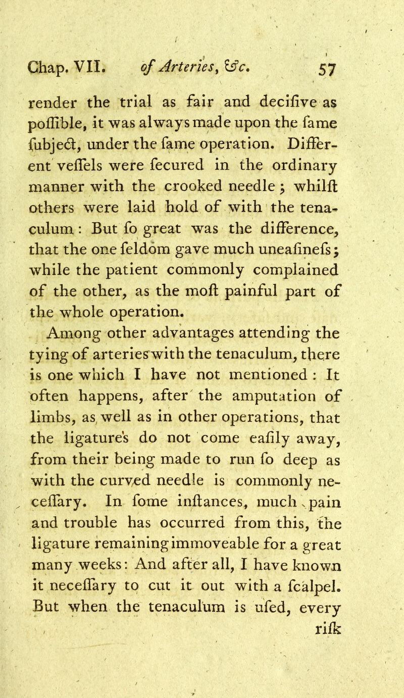 render the trial as fair and decilive as pollible, it was always made upon the fame fubjedt, under the fame operation. Differ- ent veffels were fecured in the ordinary manner with the crooked needle; whilft others were laid hold of with the tena- culum : But fo great was the difference, that the one feldom gave much uneafinefs ; while the patient commonly complained of the other, as the moft painful part of the whole operation. Among other advantages attending the tying of arteries with the tenaculum, there is one which I have not mentioned : It often happens, after the amputation of limbs, as, well as in other operations, that the ligatures do not come eafily away, from their being made to run fo deep as with the curv^ed needle is commonly ne- ceffary. In fome inflances, much. pain and trouble has occurred from this, the ligature remaining immoveable for a great many weeks: And after all, I have known it neceffary to cut it out with a fcalpel. But when the tenaculum is ufed, every rifk