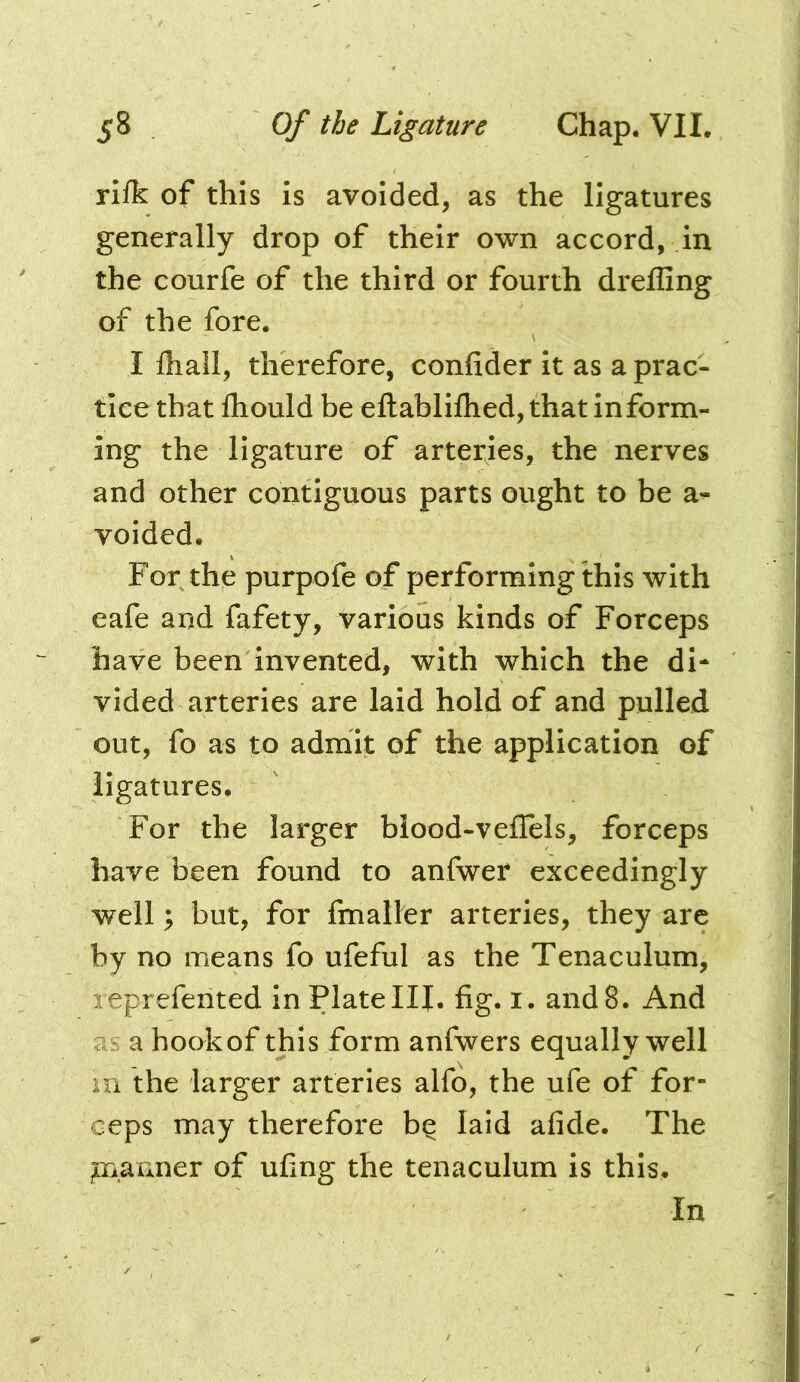 riik of this is avoided, as the ligatures generally drop of their own accord, in the courfe of the third or fourth drelGng of the fore. I fliall, therefore, confider it as a prac- tice that fliould be eftablilhed, that inform- ing the ligature of arteries, the nerves and other contiguous parts ought to be a- voided. For the purpofe of performing this with eafe and fafety, various kinds of Forceps have been invented, with which the di- vided arteries are laid hold of and pulled out, fo as to admit of the application of ligatures. For the larger blood-veilels, forceps have been found to anfwer exceedingly well; but, for fmaller arteries, they are by no means fo ufeful as the Tenaculum, reprefented in Plate III. fig. i. and 8. And as a hookof this form anfwers equally well m the larger arteries alfo, the ufe of for- ceps may therefore b^ laid afide. The piaFxner of ufing the tenaculum is this. In