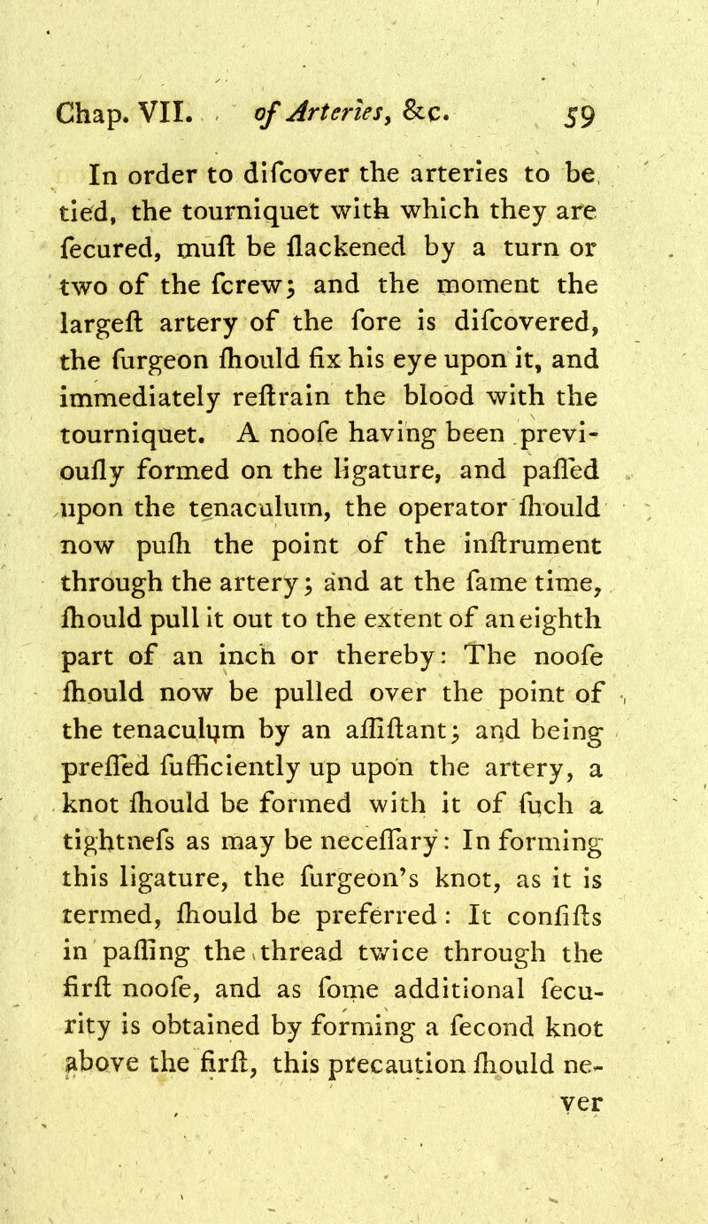 In order to dlfcover the arteries to be, tied, the tourniquet with which they are fecured, mufl: be flackened by a turn or two of the fcrew3 and the moment the largeft artery of the fore Is dlfcovered, the furgeon fliould fix his eye upon It, and immediately reftrain the blood with the tourniquet. A noofe having been previ- oufly formed on the ligature, and pafled upon the tenaculum, the operator Ihould now pufli the point of the inflrument through the artery^ and at the fame time, fliould pull it out to the extent of an eighth part of an inch or thereby: The noofe fliould now be pulled over the point of the tenaculijm by an afliftant^ and being preflbd fufficlently up upon the artery, a knot fliould be formed with it of fnch a tightnefs as may be necelTary: In forming this ligature, the furgeon’s knot, as it is termed, fliould be preferred : It confifls in pafling the vthread tv/ice through the firfl: noofe, and as fome additional fecu- rity is obtained by forming a fecond knot above the firfl, this precaution fliould ne- yer