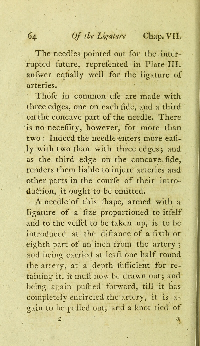 The needles pointed out for the inter- rupted future, reprefented in Plate III. anfwer equally well for the ligature of arteries. Thofe in common ufe are made with three edges, one on each fide, atid a third ori the concave part of the needle. There is no neceffity, however, for more than two : Indeed the needle enters more eafi- ly with two than with three edges; and as the third edge on the concave fide, renders them liable to injure arteries and other parts in the courfe of their intro- duction, it ought to be omitted. A needle of this fliape, armed with a ligature of a fize proportioned to itfelf and to the velTel to be taken up, is to be introduced at the diftance of a fixth or eighth part of an inch from the artery ; and being carried at lead: one half round the artery, at a depth fufficient for re- taining it, it miift now be drawn out; and being again pufiied forward, till it has completely encircled the artery, it is a- gain to be pulled out, atid a knot tied of