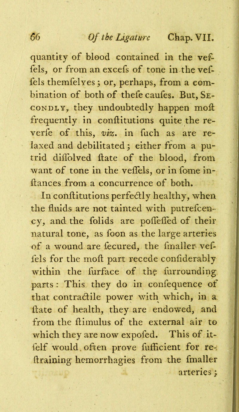 quantity of blood contained in the vef- fels, or from an excefs of tone in the vef- fels themfelyes 3 or, perhaps, from a com- bination of both of thefe caufes. But, Se- condly,. they undoubtedly happen mofl frequently in eonftitutions quite the re- verfe of this, vh. in fuch as are re- laxed and debilitated; either from a pu- trid dilTolved ftate of the blood, from want of tone in the veffels, or in fome in- ftances from a concurrence of both. In eonftitutions perfedlly healthy, when the fluids are not tainted with putrefeen- cy, and the folids are polTeired of their natural tone, as foon as the large arteries of a wound are fecured, the fmaller vef- fels for the moft part recede confiderably within the furface of th? fur rounding parts : This they do in confequence of that contradlile power with which, in a. ftate of health, they are endowed, and from the ftimulus of the external air to which they are now expofed. This of i,t- felf would, often prove fufficient for re-: ftraining hemorrhagies from the fmaller arteries >