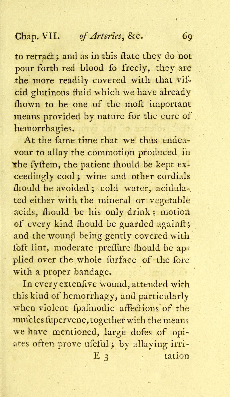 to retracS; and as in this ftate they do not pour forth red blood fo freely, they are the more readily covered with that vif- cid glutinous fluid which we have already fliown to be one of the moil important means provided by nature for the cure of hemorrhagies, At the fame time that we thus endea- vour to allay the commotion produced in \he fyftem, the patient fhould be kept ex- ceedingly cool; wine and other cordials Ihould be avoided y cold water, acidula-, ted either with the mineral or vegetable acids, lliould be his only drink ^ motion of every kind ihould be guarded againft; and the wound being gently covered with foft lint, moderate prefliire ihould be ap- plied over the whole furface of the fore with a proper bandage. In every exteniive wound, attended with this kind of hemorrhagy, and particularly when violent fpafmodic affedions of the mufclesfupervene, together with the means we have mentioned., large dofes of opi- ates often prove ufeful ^ by allaying irri- E 3 / ration