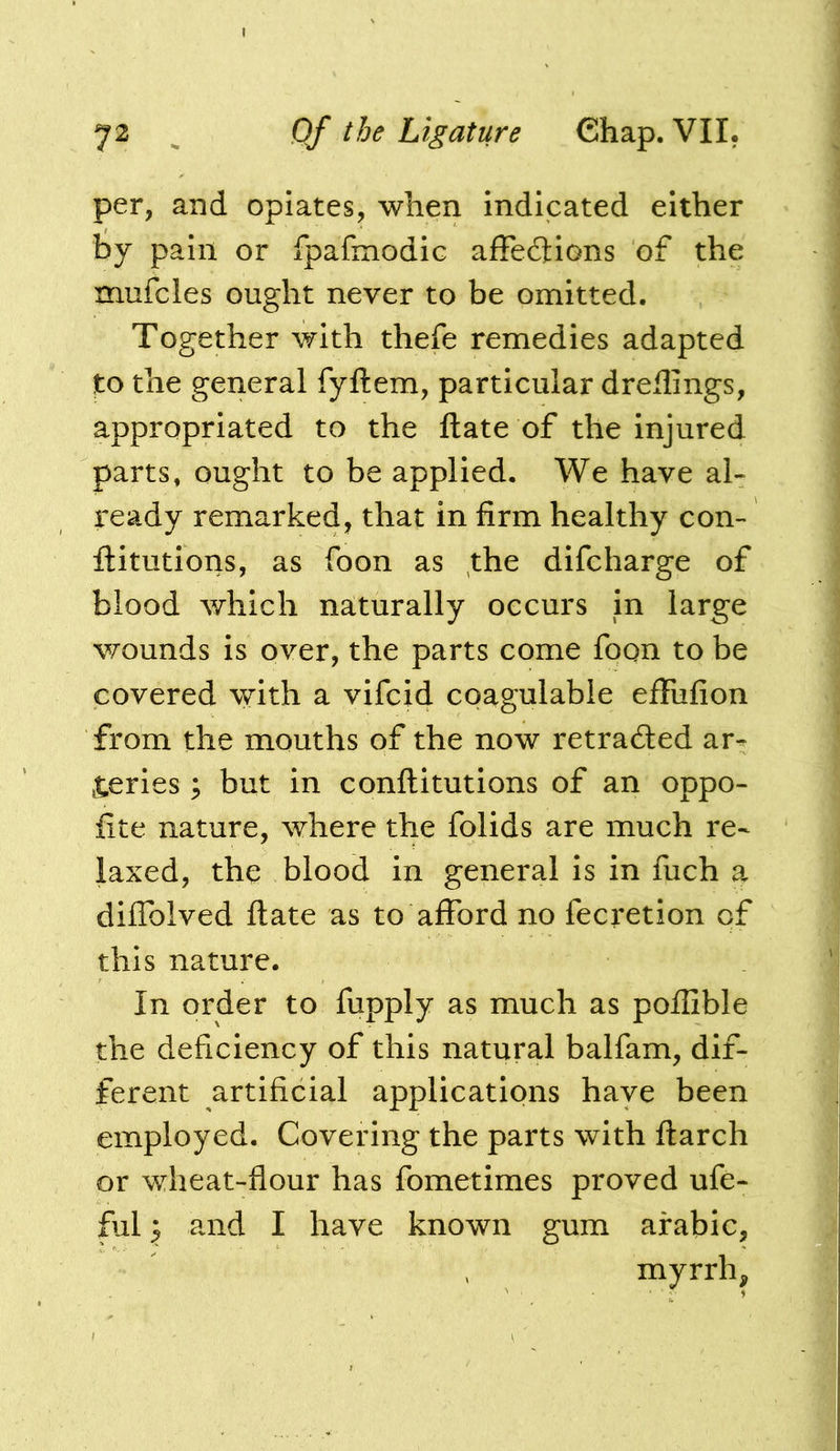 per, and opiates, when indicated either by pain or fpafmodic afFec3:iGns of the xnufcles ought never to be omitted. Together with thefe remedies adapted to the general fyftem, particular dreilings, appropriated to the ftate of the injured parts, ought to be applied. We have al- ready remarked, that in firm healthy con- ftitutions, as foon as the difcharge of blood which naturally occurs in large v/ounds is over, the parts come foon to be covered with a vifcid coagulable effufion from the mouths of the now retraded ar- teries ; but in conftitutions of an oppo- fite nature, where the folids are much re- laxed, the blood in general is in fuch a diflblved ftate as to afford no fecretion of this nature. In order to fupply as much as poflible the deficiency of this natural balfam, dif- ferent artificial applications have been employed. Covering the parts with ftarch or wheat-flour has fometimes proved ufe- ful p and I have known gum arabic, myrrh,