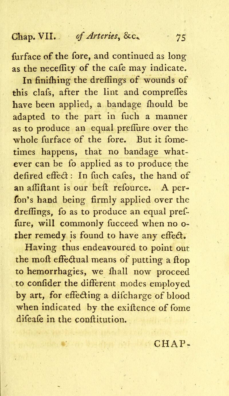 furface of the fore, and continued as long as the necellity of the cafe may indicate. In finiftiing the dreffings of wounds of this clafs, after the lint and compreiles have been applied, a bandage fliould be adapted to the part in fuch a manner as to produce an equal prefliire over the whole furface of the fore. But it forne- times happens, that no bandage what- ever can be fo applied as to produce the defined eflFed : In fuch cafes, the hand of an aififtant is our beft refource. A per-- fon’s hand being firmly applied over the dreffings, fo as to produce an equal pref- fure, will commonly fucceed when no o- ther remedy is found to have any effect. Having thus endeavoured to point out the moft effectual means of putting a flop to hemorrhagies, we ffiall now proceed to confider the different modes employed by art, for effedlng a difcharge of blood when Indicated by the exiftence of fome difeafe in the qonllitution. CHAP-