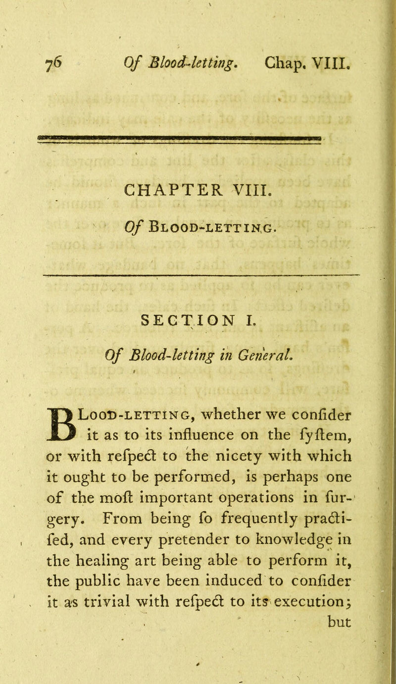 CHAPTER VIII. Of Blood-lettikg. SECTION L Of Blood-letting in General. BLooD-letting, whether we confider it as to its influence on the fyftem, or with refpedl to the nicety with which it ought to be performed, is perhaps one of the molt important operations in fur- gery. From being fo frequently pra6H- fed, and every pretender to knowledge in the healing art being able to perform it, the public have been induced to confider it as trivial with refpedt to its execution3 but
