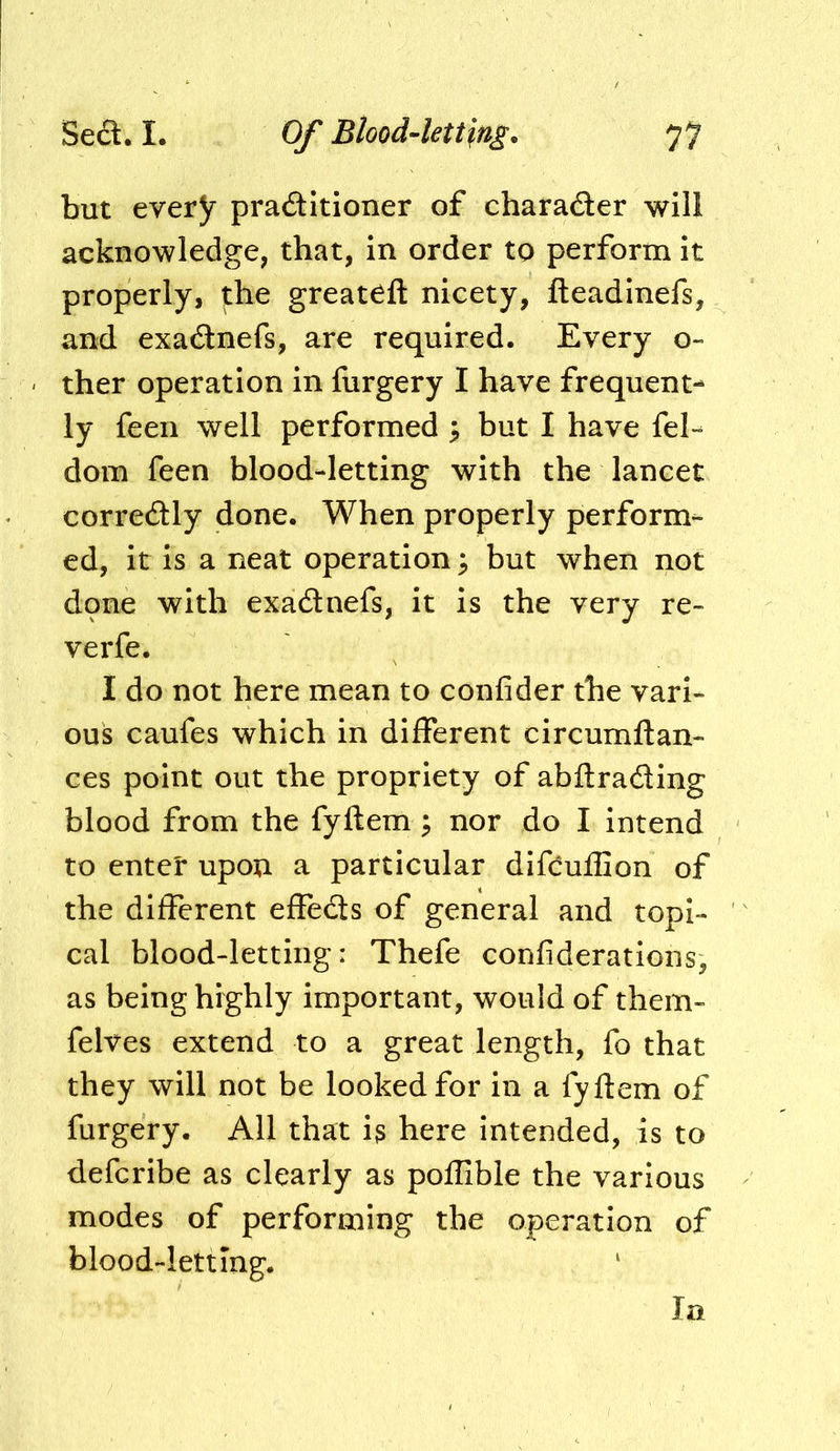 but every praditioner of charader will acknowledge, that, in order to perform it properly, the great^ft nicety, fteadinefs, and exadnefs, are required. Every o~ ther operation in furgery I have frequent- ly feen well performed i, but I have fel- dom feen blood-letting with the lancet corredly done. When properly perform- ed, it is a neat operation 3 but when not dpne with exadnefs, it is the very re- verfe. I do not here mean to confider the vari- ous caufes which in different circumftan- ces point out the propriety of abftrading blood from the fyftem ^ nor do I intend to enter upon a particular difcufGon of the different effeds of general and topi- cal blood-letting: Thefe confiderations, as being highly important, would of them- felves extend to a great length, fo that they will not be looked for in a fyftem of furgery. All that is here intended, is to defcribe as clearly as poflible the various modes of performing the operation of blood-letting. la