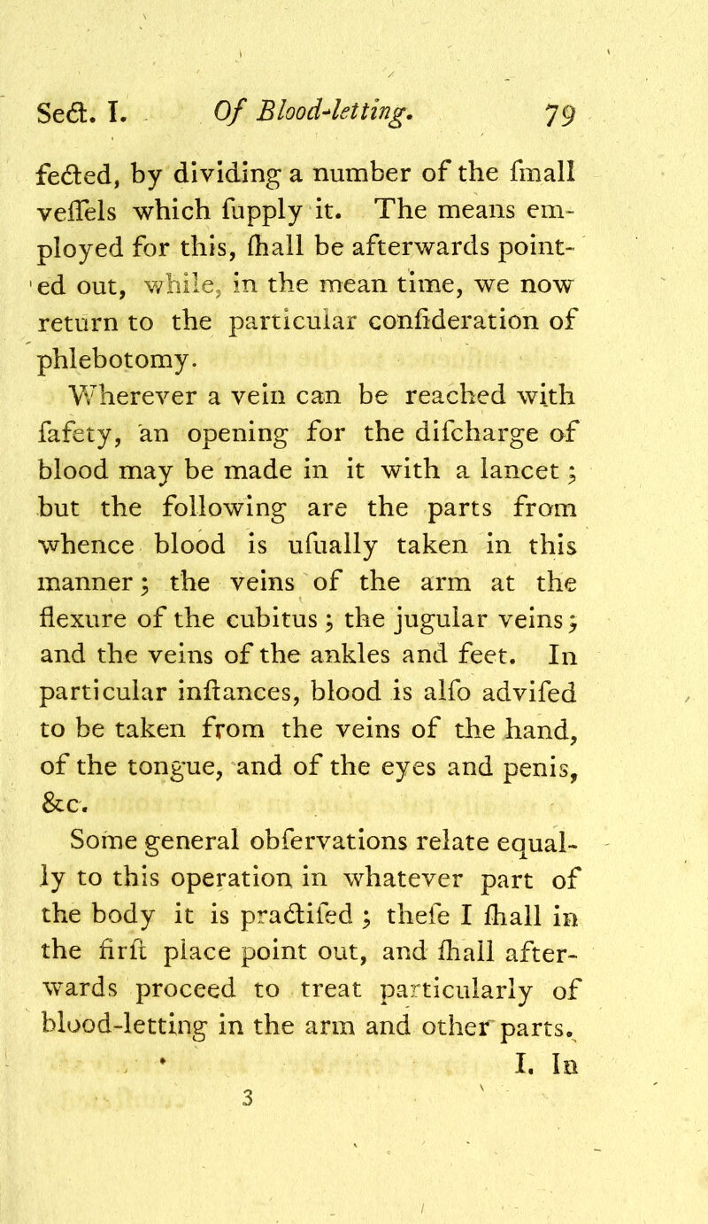 fedted, by dividing a number of the fmall velTels which fupply it. The means em- ployed for this, (hall be afterwards point- ' ed out, while, in the mean time, we now return to the particular confideration of phlebotomy. Wherever a vein can be reached with fafety, an opening for the difcharge of blood may be made in it with a lancet; but the following are the parts from whence blood is ufually taken in this manner; the veins of the arm at the flexure of the cubitus ^ the jugular veins; and the veins of the ankles and feet. In particular inftances, blood is alfo advifed to be taken from the veins of the hand, of the tongue, and of the eyes and penis, &c. Some general obfervations relate equal- ly to this operation, in whatever part of the body it is pradlifed ; thefe I lhall in the firft place point out, and fhail after- wards proceed to treat particularly of blood-letting in the arm and other parts.^ I, In 3