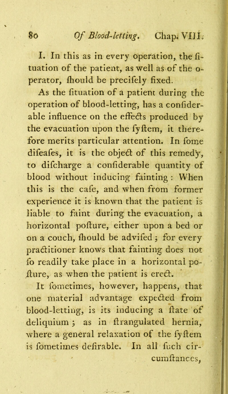 I. In this as in every operation, thefi- tuation of the patient, as well as of the o- perator, fliould be precifely fixed. As the fituation of a patient during the operation of blood-letting, has a confider- able influence on the effedls produced by the evacuation upon the fyftem, it there- fore merits particular attention. In fon>e difeafes, it is the object of this remedy, to difcharge a confiderable quantity of blood without inducing fainting : When this is the cafe, and when from former experience it is known that the patient is liable to faint during the evacuation, a horizontal poftiire, either upon a bed or on a couch, ftiould be advifed 3 for every pradlitioner knows that fainting does not fo readily take place in a horizontal po- Iture, as when the patient is ere6l. It fometimes, however, happens, that one material advantage expected from blood-letting, is its inducing a ftate of deliquium 3 as in ftrangulated hernia, where a general relaxation of the fyftem is fometimes defirable. In all fuch cir^ cumftances,