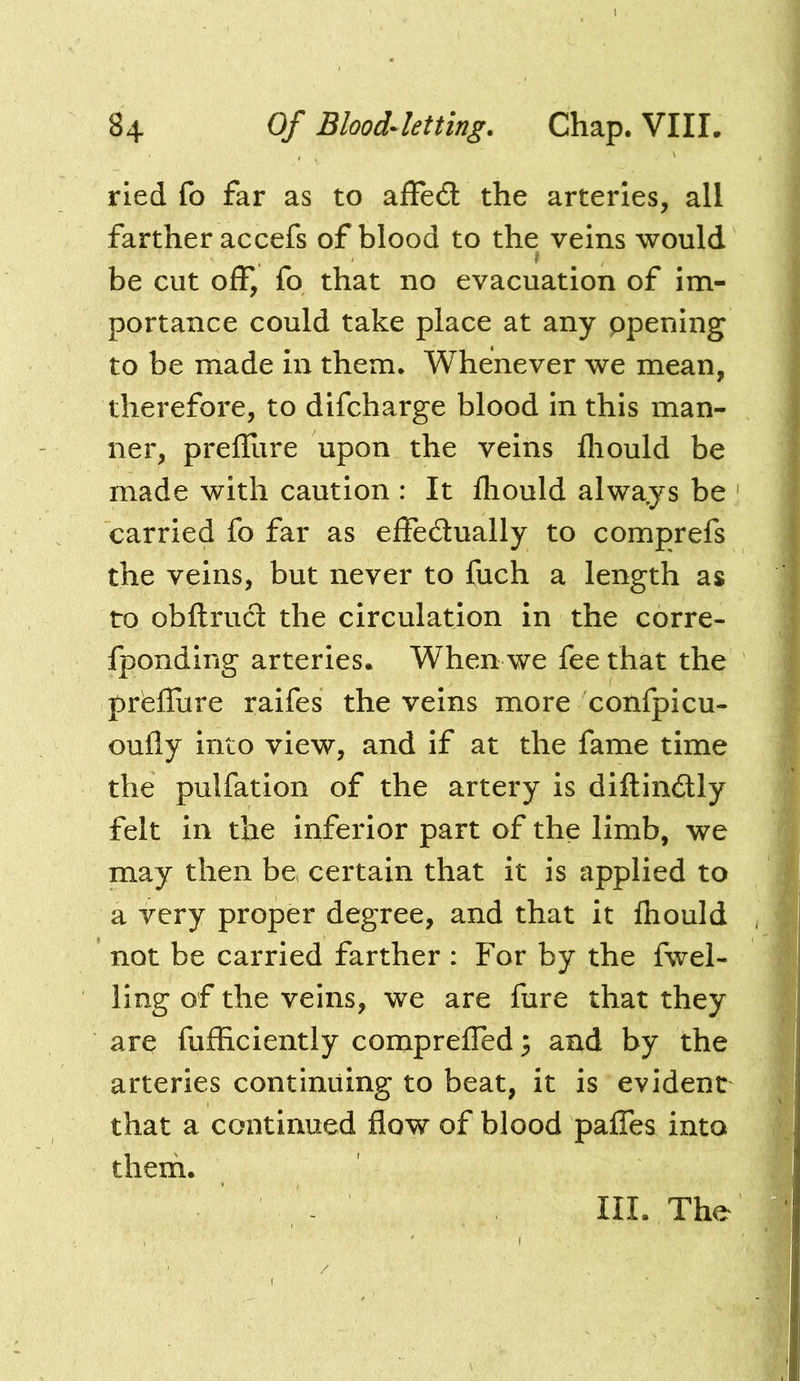 rled fo far as to affed: the arteries, all farther accefs of blood to the veins would i be cut off, fo that no evacuation of im- portance could take place at any ppening to be made In them. Whenever we mean, therefore, to difcharge blood in this man- ner, prefllire upon the veins fliould be made with caution : It lliould always be carried fo far as effedually to comprefs the veins, but never to fuch a length as to obftrud the circulation in the corre- Iponding arteries. When we fee that the prefllire raifes the veins more confpicu- oufly Into view, and if at the fame time the pulfatlon of the artery is diftindly felt in the inferior part of the limb, we may then be certain that it is applied to a very proper degree, and that it fhould not be carried farther : For by the fuel- ling of the veins, we are fure that they are fufficiently comprefTed^ and by the arteries continuing to beat, it is evident that a continued flow of blood paffes into them. III. The