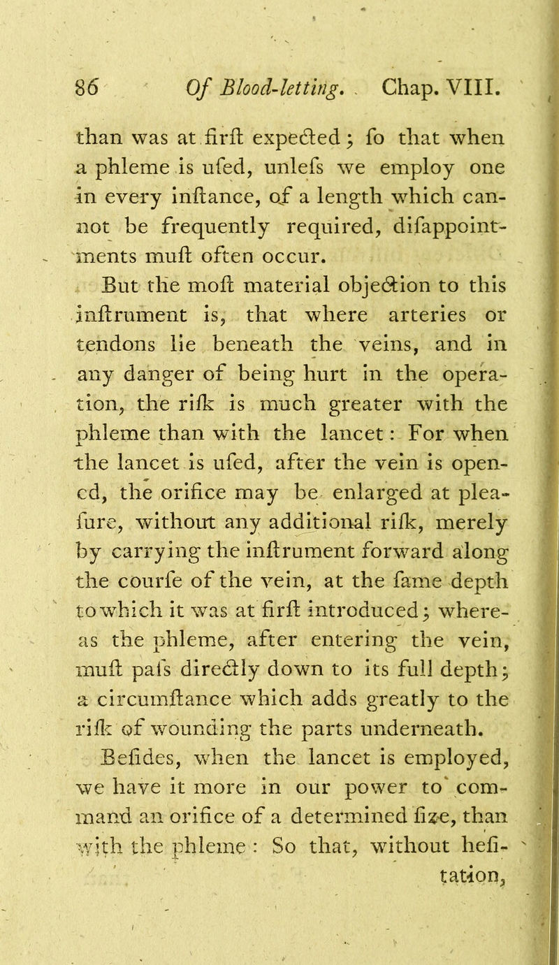 than was at fir ft expeded; fo that when a phleme is ufed, unlefs we employ one in every Inftance, o/ a length w^hich can- not be frequently required, difappoint- ments muft often occur. But the moft material objedion to this inftrument is, that where arteries or tendons lie beneath the veins, and in any danger of being hurt in the opera- tion, the rifk is much greater with the phleme than with the lancet: For when the lancet is ufed, after the vein is open- ed, the orifice may be enlarged at plea- fure, without any additional rifk, merely by carrying the inftrument forward along the courfe of the vein, at the fame depth to which it was at firft introduced; where- as the phleme, after entering the vein, muft pais diredly down to its full depths a circumftance which adds greatly to the rifl^ of wounding the parts underneath. Befides, w^hen the lancet is employed, we have it more in our power to' com- mand an orifice of a determined fize, than with the phleme : So that, without hefi- tation,