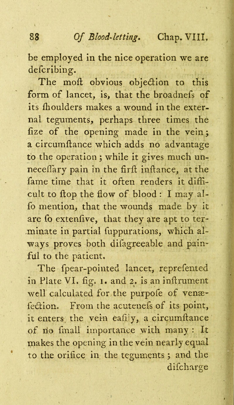 be employed In the nice operation we are defcribing. The moft obvious objection to this form of lancet, is, that the broadnefs of its flioulders makes a wound in the exter- nal teguments, perhaps three times the fize of the opening made in the vein^ a circumftance which adds no advantage to the operation; while it gives much un- neceffary pain in the firfl inftance, at the fame time that it often renders it diffi- cult to flop the flow of blood : I may al- fo mention, that the wounds made by it are fo extenfive, that they are apt to ter- minate in partial fuppurations, which al- ways proves both difagr^eable and pain- ful to the patient. The fpear-pointed lancet, reprefented in Plate VI. fig. i. and 2. is an inftrument well calculated for, the purpofe of venae- fedion. From the acutenefs of its point, it enters; the vein eafiiy, a circumftance of lio fmall importance with many : It makes the opening in the vein nearly equal to the orifice in the teguments; and the difcharge