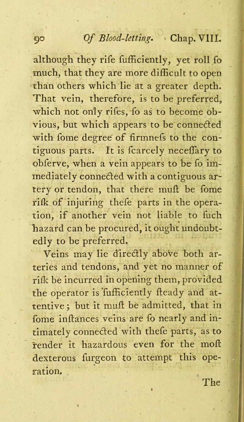 although they rife fufficiently, yet roll fo much, that they are more difficult to open than others which lie at a greater depth. That vein, therefore, is to be preferred, which not only rifes, fo as to become ob- vious, but which appears to be connedled with fome degree of firmnefs to the con- tiguous parts. It is fcarcely neceffary to obferve, when a vein appears to be fo im- mediately connedled with a contiguous ar- tery or tendon, that there muft be fome rilk of injuring thefe parts in the opera- tion, if another vein not liable to fuch hazard can be procured, it ought undoubt- edly to be preferred. Veins may lie diredly aboVe both ar- teries and tendons, and yet no manner of rifk be incurred in opening them, provided the operator Is Tufficiently fteady and at- tentive ; but it muft be admitted, that in fome inftances veins are fo nearly and in- timately conneded with thefe parts, as to render it hazardous even for the moft dexterous furgeon to attempt this ope- ration. . The