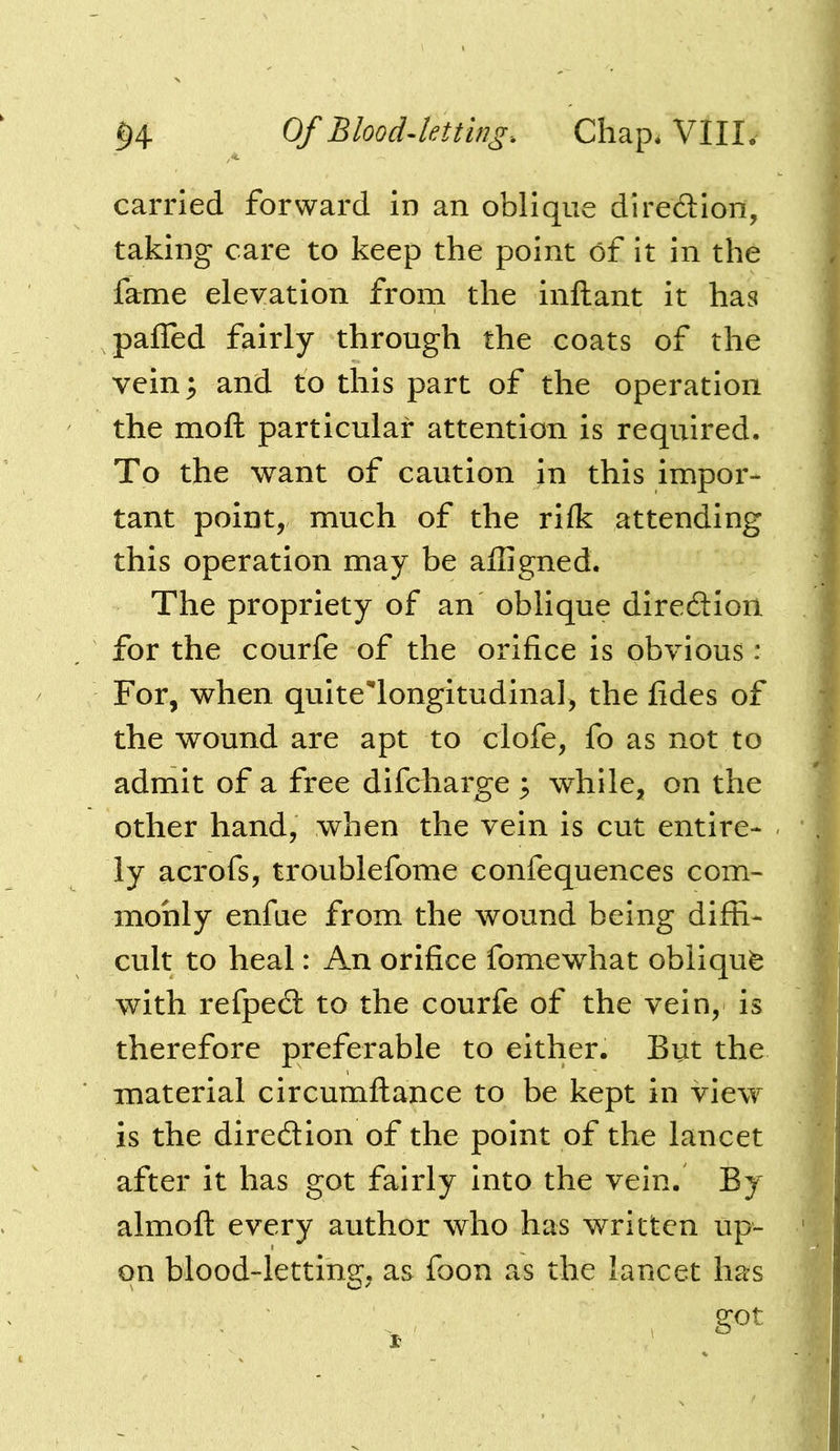 carried forward in an oblique direction, taking care to keep the point of it in the fame elevation from the inftant it has paffed fairly through the coats of the vein; and to this part of the operation the moft particular attention is required. To the want of caution in this impor- tant point, much of the rilk attending this operation may be affigned. The propriety of an oblique direction for the courfe of the orifice is obvious : For, when quite'longitudinal, the fides of the wound are apt to clofe, fo as not to admit of a free difcharge ; while, on the other hand, when the vein is cut entire- ly acrofs, troublefome confequences com- monly enfue from the wound being diffi- cult to heal: An orifice fomewhat obiiqufe with refpe£l to the courfe of the vein, is therefore preferable to either. But the material circumflance to be kept in view is the diredion of the point of the lancet after it has got fairly into the vein. By almofl every author who has written up- on blood-letting, as foon as the lancet has got