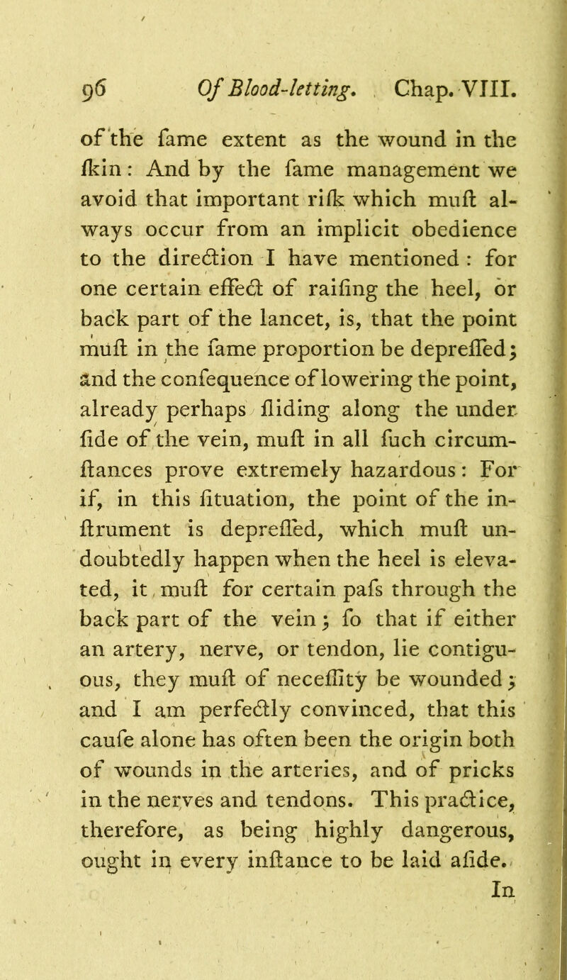 of the fame extent as the wound in the Ikln: And by the fame management we avoid that important rifk which miifl: al- ways occur from an implicit obedience to the direction I have mentioned : for one certain effed: of railing the heel, or back part of the lancet, is, that the point mull in the fame proportion be deprelTed; and the confequence of lowering the point, already perhaps Hiding along the under fide of the vein, mull in all fuch circum- ftances prove extremely hazardous: For if, in this fituation, the point of the in- ftrument is deprefled, which mull un- doubtedly happen when the heel is eleva- ted, it, mull for certain pafs through the back part of the vein ^ fo that if either an artery, nerve, or tendon, lie contigu- ous, they mult of necefiity be wounded > and I am perfectly convinced, that this caufe alone has often been the origin both of wounds in the arteries, and of pricks in the nerves and tendons. This praflice, therefore, as being highly dangerous, ought in every inllance to be laid afide. In