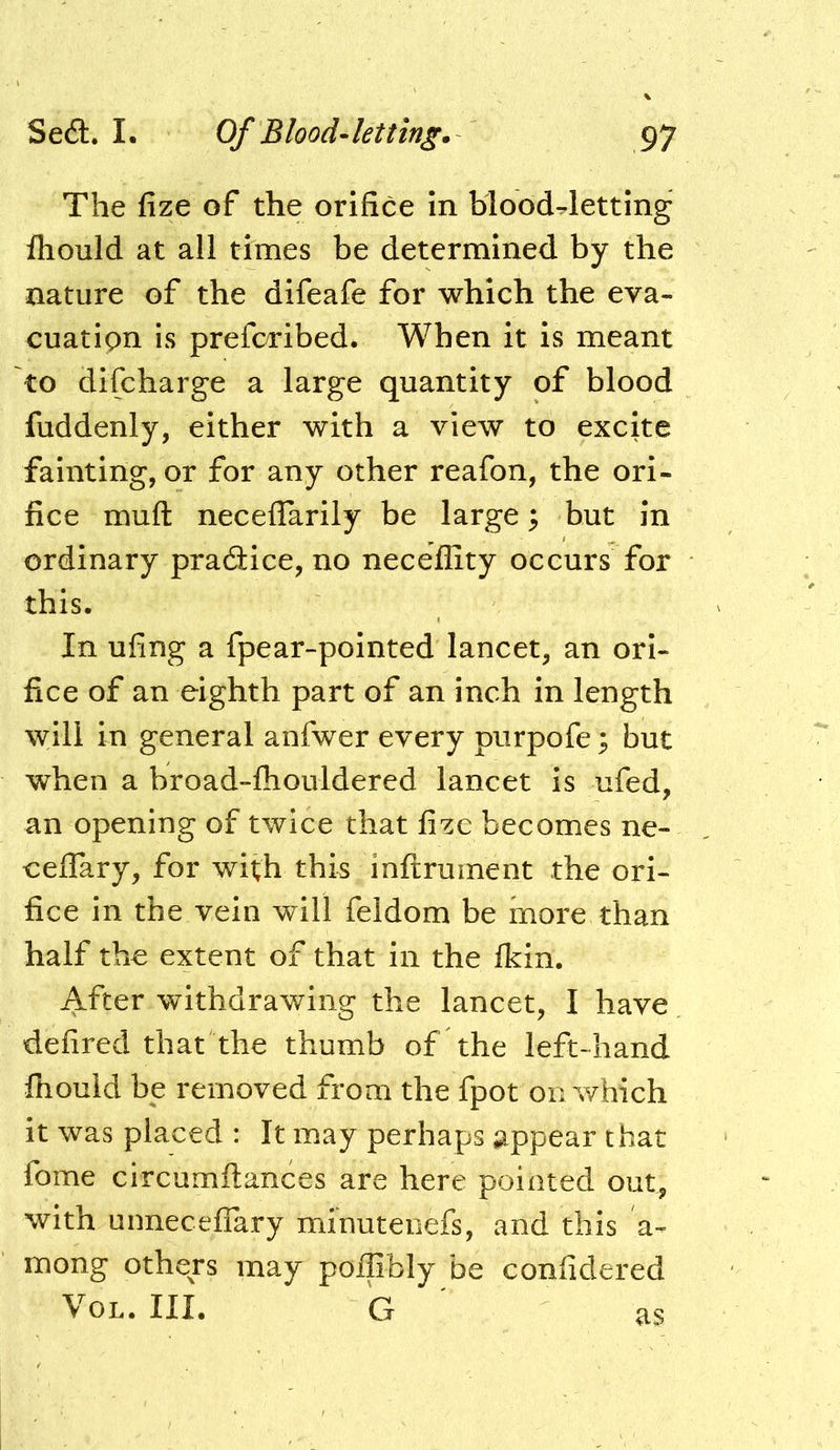 The fize of the orifice in bloodletting fhould at all times be determined by the nature of the difeafe for which the eva- cuation is preforibed. When it is meant to difcharge a large quantity of blood fuddenly, either with a view to excite fainting, or for any other reafon, the ori- fice muft neceflarily be large 5 but in ordinary praaice, no neceflity occurs for this. In ufing a fpear-pointed lancet, an ori- fice of an eighth part of an inch in length will in general anfwer every purpofe; but when a broad-fhouldered lancet is ufed, an opening of twice that fize becomes ne- celTary, for with this inltrument the ori- fice in the vein will feldom be more than half the extent of that in the fkin. After withdrawing the lancet, I have defired that the thumb of the left-hand fliould be removed from the fpot on which it was placed : It may perhaps appear that fome circumftances are here pointed out, with unneceflary minuteiiefs, and this a- mong others may poJflibly be confidered VoL. III. G as